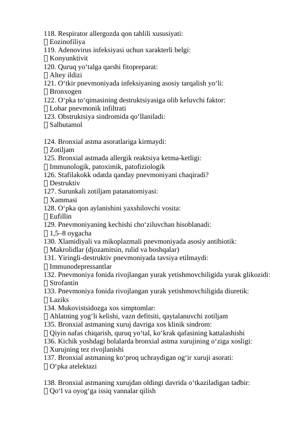 118. Respirator allergozda qon tahlili xususiyati:
✅ Eozinofiliya
119. Adenovirus infeksiyasi uchun xarakterli belgi:
✅ Konyunktivit
120. Quruq yo‘talga qarshi fitopreparat:
✅ Altey ildizi
121. O‘tkir pnevmoniyada infeksiyaning asosiy tarqalish yo‘li:
✅ Bronxogen
122. O‘pka to‘qimasining destruktsiyasiga olib keluvchi faktor:
✅ Lobar pnevmonik infiltrati
123. Obstruktsiya sindromida qo‘llaniladi:
✅ Salbutamol
124. Bronxial astma asoratlariga kirmaydi:
✅ Zotiljam
125. Bronxial astmada allergik reaktsiya ketma-ketligi:
✅ Immunologik, patoximik, patofiziologik
126. Stafilakokk odatda qanday pnevmoniyani chaqiradi?
✅ Destruktiv
127. Surunkali zotiljam patanatomiyasi:
✅ Xammasi
128. O‘pka qon aylanishini yaxshilovchi vosita:
✅ Eufillin
129. Pnevmoniyaning kechishi cho‘ziluvchan hisoblanadi:
✅ 1,5–8 oygacha
130. Xlamidiyali va mikoplazmali pnevmoniyada asosiy antibiotik:
✅ Makrolidlar (djozamitsin, rulid va boshqalar)
131. Yiringli-destruktiv pnevmoniyada tavsiya etilmaydi:
✅ Immunodepressantlar
132. Pnevmoniya fonida rivojlangan yurak yetishmovchiligida yurak glikozidi:
✅ Strofantin
133. Pnevmoniya fonida rivojlangan yurak yetishmovchiligida diuretik:
✅ Laziks
134. Mukovistsidozga xos simptomlar:
✅ Ahlatning yog‘li kelishi, vazn defitsiti, qaytalanuvchi zotiljam
135. Bronxial astmaning xuruj davriga xos klinik sindrom:
✅ Qiyin nafas chiqarish, quruq yo‘tal, ko‘krak qafasining kattalashishi
136. Kichik yoshdagi bolalarda bronxial astma xurujining o‘ziga xosligi:
✅ Xurujning tez rivojlanishi
137. Bronxial astmaning ko‘proq uchraydigan og‘ir xuruji asorati:
✅ O‘pka atelektazi
138. Bronxial astmaning xurujdan oldingi davrida o‘tkaziladigan tadbir:
✅ Qo‘l va oyog‘ga issiq vannalar qilish
