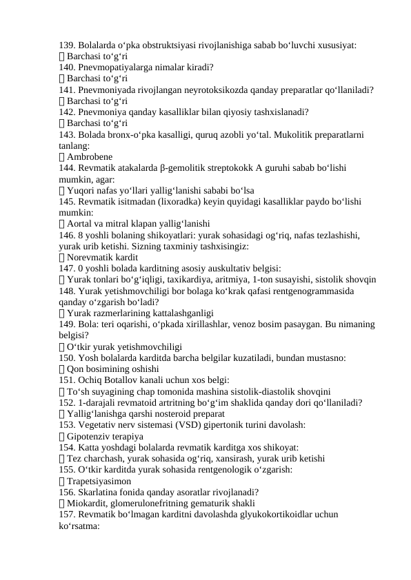 139. Bolalarda o‘pka obstruktsiyasi rivojlanishiga sabab bo‘luvchi xususiyat:
✅ Barchasi to‘g‘ri
140. Pnevmopatiyalarga nimalar kiradi?
✅ Barchasi to‘g‘ri
141. Pnevmoniyada rivojlangan neyrotoksikozda qanday preparatlar qo‘llaniladi?
✅ Barchasi to‘g‘ri
142. Pnevmoniya qanday kasalliklar bilan qiyosiy tashxislanadi?
✅ Barchasi to‘g‘ri
143. Bolada bronx-o‘pka kasalligi, quruq azobli yo‘tal. Mukolitik preparatlarni 
tanlang:
✅ Ambrobene
144. Revmatik atakalarda β-gemolitik streptokokk A guruhi sabab bo‘lishi 
mumkin, agar:
✅ Yuqori nafas yo‘llari yallig‘lanishi sababi bo‘lsa
145. Revmatik isitmadan (lixoradka) keyin quyidagi kasalliklar paydo bo‘lishi 
mumkin:
✅ Aortal va mitral klapan yallig‘lanishi
146. 8 yoshli bolaning shikoyatlari: yurak sohasidagi og‘riq, nafas tezlashishi, 
yurak urib ketishi. Sizning taxminiy tashxisingiz:
✅ Norevmatik kardit
147. 0 yoshli bolada karditning asosiy auskultativ belgisi:
✅ Yurak tonlari bo‘g‘iqligi, taxikardiya, aritmiya, 1-ton susayishi, sistolik shovqin
148. Yurak yetishmovchiligi bor bolaga ko‘krak qafasi rentgenogrammasida 
qanday o‘zgarish bo‘ladi?
✅ Yurak razmerlarining kattalashganligi
149. Bola: teri oqarishi, o‘pkada xirillashlar, venoz bosim pasaygan. Bu nimaning 
belgisi?
✅ O‘tkir yurak yetishmovchiligi
150. Yosh bolalarda karditda barcha belgilar kuzatiladi, bundan mustasno:
✅ Qon bosimining oshishi
151. Ochiq Botallov kanali uchun xos belgi:
✅ To‘sh suyagining chap tomonida mashina sistolik-diastolik shovqini
152. 1-darajali revmatoid artritning bo‘g‘im shaklida qanday dori qo‘llaniladi?
✅ Yallig‘lanishga qarshi nosteroid preparat
153. Vegetativ nerv sistemasi (VSD) gipertonik turini davolash:
✅ Gipotenziv terapiya
154. Katta yoshdagi bolalarda revmatik karditga xos shikoyat:
✅ Tez charchash, yurak sohasida og‘riq, xansirash, yurak urib ketishi
155. O‘tkir karditda yurak sohasida rentgenologik o‘zgarish:
✅ Trapetsiyasimon
156. Skarlatina fonida qanday asoratlar rivojlanadi?
✅ Miokardit, glomerulonefritning gematurik shakli
157. Revmatik bo‘lmagan karditni davolashda glyukokortikoidlar uchun 
ko‘rsatma:
