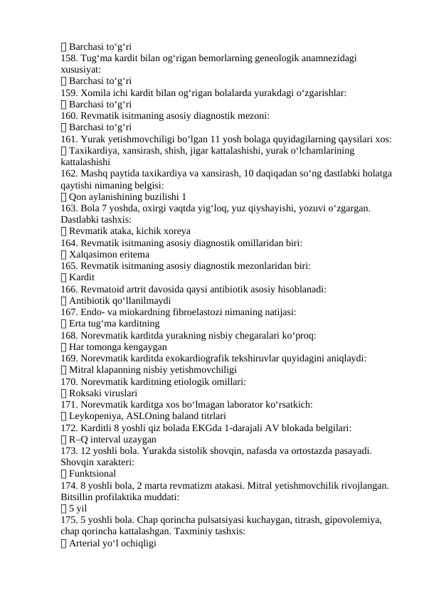✅ Barchasi to‘g‘ri
158. Tug‘ma kardit bilan og‘rigan bemorlarning geneologik anamnezidagi 
xususiyat:
✅ Barchasi to‘g‘ri
159. Xomila ichi kardit bilan og‘rigan bolalarda yurakdagi o‘zgarishlar:
✅ Barchasi to‘g‘ri
160. Revmatik isitmaning asosiy diagnostik mezoni:
✅ Barchasi to‘g‘ri
161. Yurak yetishmovchiligi bo‘lgan 11 yosh bolaga quyidagilarning qaysilari xos:
✅ Taxikardiya, xansirash, shish, jigar kattalashishi, yurak o‘lchamlarining 
kattalashishi
162. Mashq paytida taxikardiya va xansirash, 10 daqiqadan so‘ng dastlabki holatga
qaytishi nimaning belgisi:
✅ Qon aylanishining buzilishi 1
163. Bola 7 yoshda, oxirgi vaqtda yig‘loq, yuz qiyshayishi, yozuvi o‘zgargan. 
Dastlabki tashxis:
✅ Revmatik ataka, kichik xoreya
164. Revmatik isitmaning asosiy diagnostik omillaridan biri:
✅ Xalqasimon eritema
165. Revmatik isitmaning asosiy diagnostik mezonlaridan biri:
✅ Kardit
166. Revmatoid artrit davosida qaysi antibiotik asosiy hisoblanadi:
✅ Antibiotik qo‘llanilmaydi
167. Endo- va miokardning fibroelastozi nimaning natijasi:
✅ Erta tug‘ma karditning
168. Norevmatik karditda yurakning nisbiy chegaralari ko‘proq:
✅ Har tomonga kengaygan
169. Norevmatik karditda exokardiografik tekshiruvlar quyidagini aniqlaydi:
✅ Mitral klapanning nisbiy yetishmovchiligi
170. Norevmatik karditning etiologik omillari:
✅ Roksaki viruslari
171. Norevmatik karditga xos bo‘lmagan laborator ko‘rsatkich:
✅ Leykopeniya, ASLOning baland titrlari
172. Karditli 8 yoshli qiz bolada EKGda 1-darajali AV blokada belgilari:
✅ R–Q interval uzaygan
173. 12 yoshli bola. Yurakda sistolik shovqin, nafasda va ortostazda pasayadi. 
Shovqin xarakteri:
✅ Funktsional
174. 8 yoshli bola, 2 marta revmatizm atakasi. Mitral yetishmovchilik rivojlangan. 
Bitsillin profilaktika muddati:
✅ 5 yil
175. 5 yoshli bola. Chap qorincha pulsatsiyasi kuchaygan, titrash, gipovolemiya, 
chap qorincha kattalashgan. Taxminiy tashxis:
✅ Arterial yo‘l ochiqligi
