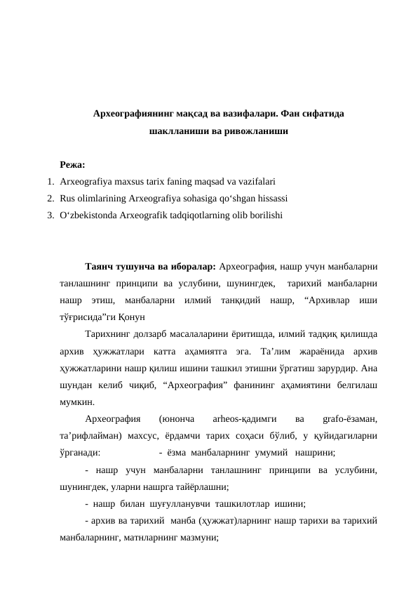 Археографиянинг мақсад ва вазифалари. Фан сифатида
шаклланиши ва ривожланиши
Режа:
1. Arxeografiya maxsus tarix faning maqsad va vazifalari
2. Rus olimlarining Arxeografiya sohasiga qo‘shgan hissassi
3. O‘zbekistonda Arxeografik tadqiqotlarning olib borilishi
Таянч тушунча ва иборалар: Археография, нашр учун манбаларни
танлашнинг  принципи  ва  услубини,  шунингдек,   тарихий  манбаларни
нашр  этиш,  манбаларни  илмий  танқидий  нашр,  “Архивлар  иши
тўғрисида”ги Қонун
Тарихнинг долзарб масалаларини ёритишда, илмий тадқиқ қилишда
архив  ҳужжатлари  катта  аҳамиятга  эга.  Та’лим  жараёнида  архив
ҳужжатларини нашр қилиш ишини ташкил этишни ўргатиш зарурдир. Ана
шундан  келиб  чиқиб,  “Археография”  фанининг  аҳамиятини  белгилаш
мумкин. 
Археография
 
(юнонча
 
arheos-қадимги
 
ва
 
grafo-ёзаман,
та’рифлайман)  махсус,  ёрдамчи  тарих  соҳаси  бўлиб,  у  қуйидагиларни
ўрганади:
-  ёзма  манбаларнинг  умумий   нашрини;
-  нашр  учун  манбаларни  танлашнинг  принципи  ва  услубини,
шунингдек, уларни нашрга тайёрлашни;
-  нашр  билан  шуғулланувчи  ташкилотлар  ишини;
- архив ва тарихий  манба (ҳужжат)ларнинг нашр тарихи ва тарихий
манбаларнинг, матнларнинг мазмуни;
