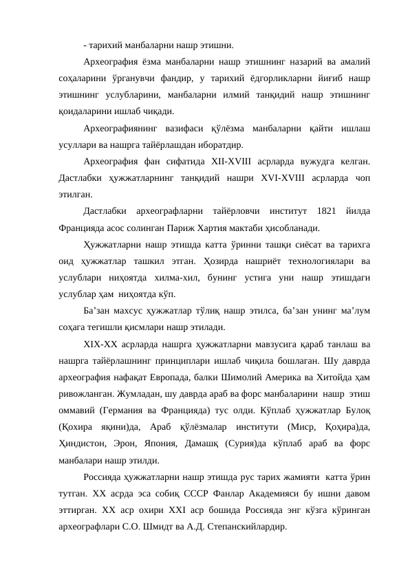 - тарихий манбаларни нашр этишни. 
Археография ёзма манбаларни нашр этишнинг назарий ва амалий
соҳаларини  ўрганувчи  фандир,  у  тарихий  ёдгорликларни  йиғиб  нашр
этишнинг  услубларини,  манбаларни  илмий  танқидий  нашр  этишнинг
қоидаларини ишлаб чиқади.
Археографиянинг  вазифаси  қўлёзма  манбаларни  қайти  ишлаш
усуллари ва нашрга тайёрлашдан иборатдир. 
Археография  фан  сифатида  XII-XVIII  асрларда  вужудга  келган.
Дастлабки  ҳужжатларнинг  танқидий  нашри  XVI-XVIII  асрларда  чоп
этилган.
Дастлабки  археографларни  тайёрловчи  институт  1821  йилда
Францияда асос солинган Париж Хартия мактаби ҳисобланади.
Ҳужжатларни нашр этишда катта ўринни ташқи сиёсат ва тарихга
оид  ҳужжатлар  ташкил  этган.  Ҳозирда  нашриёт  технологиялари  ва
услублари  ниҳоятда  хилма-хил,  бунинг  устига  уни  нашр  этишдаги
услублар ҳам  ниҳоятда кўп. 
Ба’зан махсус ҳужжатлар тўлиқ нашр этилса, ба’зан унинг ма’лум
соҳага тегишли қисмлари нашр этилади.
XIX-XX асрларда нашрга ҳужжатларни мавзусига қараб танлаш ва
нашрга тайёрлашнинг принциплари ишлаб чиқила бошлаган. Шу даврда
археография нафақат Европада, балки Шимолий Америка ва Хитойда ҳам
ривожланган. Жумладан, шу даврда араб ва форс манбаларини  нашр  этиш
оммавий (Германия ва Францияда) тус олди. Кўплаб ҳужжатлар Булоқ
(Қохира  яқини)да,  Араб  қўлёзмалар  институти  (Миср,  Қоҳира)да,
Ҳиндистон,  Эрон,  Япония,  Дамашқ  (Сурия)да  кўплаб  араб  ва  форс
манбалари нашр этилди.
Россияда ҳужжатларни нашр этишда рус тарих жамияти  катта ўрин
тутган. XX асрда эса собиқ СССР Фанлар Академияси бу ишни давом
эттирган. XX аср охири XXI аср бошида Россияда энг кўзга кўринган
археографлари С.О. Шмидт ва А.Д. Степанскийлардир.
