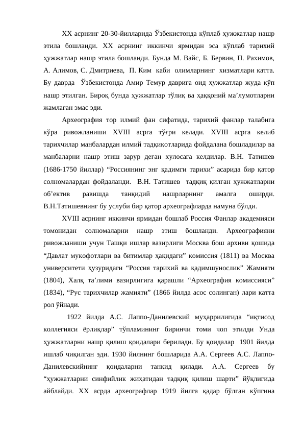 XX асрнинг 20-30-йилларида Ўзбекистонда кўплаб ҳужжатлар нашр
этила  бошланди.  XX  асрнинг  иккинчи  ярмидан  эса  кўплаб  тарихий
ҳужжатлар нашр этила бошланди. Бунда М. Вайс, Б. Бервин, П. Рахимов,
А. Алимов, С. Дмитриева,  П. Ким  каби  олимларнинг  хизматлари катта.
Бу даврда  Ўзбекистонда Амир Темур даврига оид ҳужжатлар жуда кўп
нашр этилган. Бироқ бунда ҳужжатлар тўлиқ ва ҳаққоний ма’лумотларни
жамлаган эмас эди.
Археография тор илмий фан сифатида, тарихий фанлар талабига
кўра  ривожланиши  XVIII  асрга  тўғри  келади.  XVIII  асрга  келиб
тарихчилар манбалардан илмий тадқиқотларида фойдалана бошладилар ва
манбаларни  нашр  этиш  зарур  деган  хулосага  келдилар.  В.Н.  Татишев
(1686-1750 йиллар) “Россиянинг энг қадимги тарихи” асарида бир қатор
солномалардан фойдаланди.  В.Н. Татишев  тадқиқ қилган ҳужжатларни
об’ектив  равишда  танқидий  нашрларнинг  амалга  оширди.
В.Н.Татишевнинг бу услуби бир қатор археографларда намуна бўлди.
XVIII асрнинг иккинчи ярмидан бошлаб Россия Фанлар академияси
томонидан  солномаларни  нашр  этиш  бошланди.  Археографияни
ривожланиши учун Ташқи ишлар вазирлиги Москва бош архиви қошида
“Давлат мукофотлари ва битимлар ҳақидаги” комиссия (1811) ва Москва
университети ҳузуридаги “Россия тарихий ва қадимшунослик” Жамияти
(1804),  Халқ  та’лими  вазирлигига  қарашли  “Археография  комиссияси”
(1834), “Рус тарихчилар жамияти” (1866 йилда асос солинган) лари катта
рол ўйнади.
 1922  йилда  А.С.  Лаппо-Данилевский  муҳаррилигида  “иқтисод
коллегияси  ёрлиқлар”  тўпламининг  биринчи  томи  чоп  этилди  Унда
ҳужжатларни нашр қилиш қоидалари берилади. Бу қоидалар  1901 йилда
ишлаб чиқилган эди. 1930 йилнинг бошларида А.А. Сергеев А.С. Лаппо-
Данилевскийнинг  қоидаларни  танқид  қилади.  А.А.  Сергеев  бу
“ҳужжатларни  синфийлик  жиҳатидан  тадқиқ  қилиш  шарти”  йўқлигида
айблайди.  XX  асрда  археографлар  1919  йилга  қадар  бўлган  кўпгина
