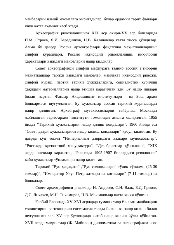 манбаларни илмий муомалага киритадилар, булар ёрдамчи тарих фанлари
учун катта аҳамият касб этади.
Археография  ривожланишига  XIX  аср  охири-XX  аср  бошларида
П.М. Строев, Я.И. Бередников, Н.В. Калачовлар катта ҳисса қўшдилар.
Аммо  бу  даврда  Россия  археографлари  фақатгина  меҳнаткашларнинг
синфий  курашлари,  Россия  иқтисодий  ривожланиши,  инқилобий
ҳаракатлари ҳақидаги манбаларни нашр қилдилар. 
Совет археографияси синфий мафкурага таяниб асосий э’тиборни
меҳнаткашлар тарихи ҳақидаги манбалар, мамлакат иқтисодий ривожи,
синфий  кураш,  партия  тарихи  ҳужжатларига,  социалистик  қурилиш
ҳақидаги материалларни нашр этишга қаратилган эди. Бу нашр ишлари
билан  партия,  Фанлар  Академиясит  институтлари   ва  Бош  архив
бошқармаси  шуғулланган.  Бу  ҳужжатлар  асосан  тарихий  журналларда
нашр  қилинган.  Археограф  мутахассисларни  тайёрлаш  Москвада
жойлашган  тарих-архив  институти  томонидан  амалга  оширилган.  1955
йилда “Тарихий ҳужжатларни нашр қилиш қоидалари”, 1960 йилда эса
“Совет даври ҳужжатларини нашр қилиш қоидалари” қабул қилинган. Бу
даврда  кўп  томли  “Империализм  давридаги  халқаро  муносабатлар”,
“Россияда  крепостной  мануфактура”,  “Декабристлар  қўзғолони”,  “XIX
асрда ишчилар ҳаракати”, “Россияда 1905-1907 йиллардаги революция”
каби ҳужжатлар тўпламлари нашр қилинган. 
Тарихий “Рус ҳақиқати” ,“Рус солномалари” тўлиқ тўплами (25-30
томлар)”, “Император Улуғ Петр хатлари ва қоғозлари” (7-11 томлар) ва
бошқалар.
Совет археографияси ривожида И. Андреев, С.Н. Валк, Б.Д. Греков,
Д.С. Лихачев, М.Н. Тихомиров, Н.В. Максаковлар катта ҳисса қўшган.
Ғарбий Европада XV-XVI асрларда гуманистлар ёзилган манбаларни
солиштириш ва текшириш систематик тарзда йиғиш ва нашр қилиш билан
шуғулланганлар. XV аср ўрталарида китоб нашр қилиш йўлга қўйилган.
XVII асрда мавристлар (Ж. Мабилон) дипломатика ва палеографияга асос

