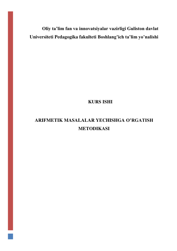  
 
Oliy ta’lim fan va innovatsiyalar vazirligi Guliston davlat 
Universiteti Pedagogika fakulteti Boshlang’ich ta’lim yo’nalishi 
 
 
 
 
 
 
KURS ISHI 
 
ARIFMETIK MASALALAR YECHISHGA O’RGATISH 
METODIKASI 
 
 
 
 
 
 
 
