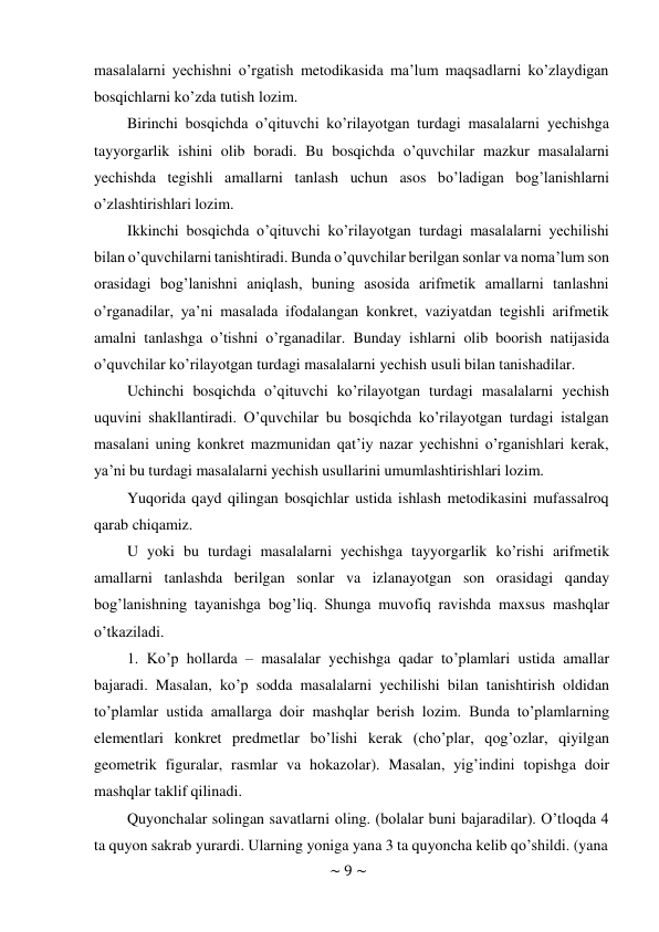 ~ 9 ~ 
 
masalalarni yechishni o’rgatish metodikasida ma’lum maqsadlarni ko’zlaydigan 
bosqichlarni ko’zda tutish lozim. 
Birinchi bosqichda o’qituvchi ko’rilayotgan turdagi masalalarni yechishga 
tayyorgarlik ishini olib boradi. Bu bosqichda o’quvchilar mazkur masalalarni 
yechishda tegishli amallarni tanlash uchun asos bo’ladigan bog’lanishlarni 
o’zlashtirishlari lozim. 
Ikkinchi bosqichda o’qituvchi ko’rilayotgan turdagi masalalarni yechilishi 
bilan o’quvchilarni tanishtiradi. Bunda o’quvchilar berilgan sonlar va noma’lum son 
orasidagi bog’lanishni aniqlash, buning asosida arifmetik amallarni tanlashni 
o’rganadilar, ya’ni masalada ifodalangan konkret, vaziyatdan tegishli arifmetik 
amalni tanlashga o’tishni o’rganadilar. Bunday ishlarni olib boorish natijasida 
o’quvchilar ko’rilayotgan turdagi masalalarni yechish usuli bilan tanishadilar. 
Uchinchi bosqichda o’qituvchi ko’rilayotgan turdagi masalalarni yechish 
uquvini shakllantiradi. O’quvchilar bu bosqichda ko’rilayotgan turdagi istalgan 
masalani uning konkret mazmunidan qat’iy nazar yechishni o’rganishlari kerak, 
ya’ni bu turdagi masalalarni yechish usullarini umumlashtirishlari lozim. 
Yuqorida qayd qilingan bosqichlar ustida ishlash metodikasini mufassalroq 
qarab chiqamiz. 
U yoki bu turdagi masalalarni yechishga tayyorgarlik ko’rishi arifmetik 
amallarni tanlashda berilgan sonlar va izlanayotgan son orasidagi qanday 
bog’lanishning tayanishga bog’liq. Shunga muvofiq ravishda maxsus mashqlar 
o’tkaziladi. 
1. Ko’p hollarda – masalalar yechishga qadar to’plamlari ustida amallar 
bajaradi. Masalan, ko’p sodda masalalarni yechilishi bilan tanishtirish oldidan 
to’plamlar ustida amallarga doir mashqlar berish lozim. Bunda to’plamlarning 
elementlari konkret predmetlar bo’lishi kerak (cho’plar, qog’ozlar, qiyilgan 
geometrik figuralar, rasmlar va hokazolar). Masalan, yig’indini topishga doir 
mashqlar taklif qilinadi. 
Quyonchalar solingan savatlarni oling. (bolalar buni bajaradilar). O’tloqda 4 
ta quyon sakrab yurardi. Ularning yoniga yana 3 ta quyoncha kelib qo’shildi. (yana 
