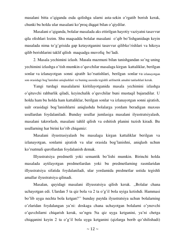 ~ 12 ~ 
 
masalani bitta o’qiganda esda qolishga ularni asta-sekin o’rgatib borish kerak, 
chunki bu holda ular masalani ko’proq diqqat bilan o’qiydilar. 
Masalani o’qiganda, bolalar masalada aks ettirilgan hayotiy vaziyatni tasavvur 
qila olishlari lozim. Shu maqsadda bolalar masalani o’qib bo’lishganidaqn keyin 
masalada nima to’g’grisida gap ketayotganini tasavvur qilib ko’rishlari va hikoya 
qilib berishlarini taklif qilish maqsadga muvofiq bo’ladi. 
2. Masala yechimini izlash. Masala mazmuni bilan tanishgandan so’ng uning 
yechimini izlashga o’tish mumkin o’quvchilar masalaga kirgan kattaliklar, berilgan 
sonlar va izlanayotgan sonni ajratib ko’rsatishlari, berilgan sonlar va izlanayotgan 
son orasidagi bog’lanishni aniqlashlari va buning asosida tegishli arifmetik amalni tanlashlari kerak. 
Yangi turdagi masalalarni kiritilayotganida masala yechimini izlashga 
o’qituvchi rahbarlik qiladi, keyinchalik o’quvchilar buni mustaqil bajaradilar. U 
holda ham bu holda ham kattaliklar, berilgan sonlar va izlanayotgan sonni ajratish, 
ualr orasidagi bog’lanishlarni aniqlashda bolalarga yordam beradigan maxsus 
usullardan foydalaniladi. Bunday usullar jumlasiga masalani ilyustratsiyalash, 
masalani takrorlash, masalani tahlil qilish va eshitish planini tuzish kiradi. Bu 
usullarning har birini ko’rib chiqamiz: 
Masalani ilyustrasiyalash bu masalaga kirgan kattaliklar berilgan va 
izlanayotgan, sonlarni ajratish va ular orasida bog’lanishni, aniqlash uchun 
ko’rsatmali qurollardan foydalanish demak. 
Illyustratsiya predmetli yoki semantik bo’lishi mumkin. Birinchi holda 
masalada aytilayotgan predmetlardan yoki bu predmetlarning rasmlaridan 
illyustratsiya sifatida foydalaniladi, ular yordamida predmetlar ustida tegishli 
amallar ilyustratsiya qilinadi. 
Masalan, quyidagi masalani illyusratsiya qilish kerak. ,,Bolalar chana 
uchayotgan edi. Ulardan 5 ta qiz bola va 2 ta o’g’il bola uyiga ketishdi. Hammasi 
bo’lib uyga nechta bola ketgan?’’ bunday paytda ilyustratsiya uchun bolalarning 
o’zlaridan foydalangan ya’ni: doskaga chana uchayotgan bolalarni o’ynovchi 
o’quvchilarni chiqarish kerak, so’ngra 5ta qiz uyga ketganini, ya’ni chetga 
chiqqanini keyin 2 ta o’g’il bola uyga ketganini (qizlarga borib qo’shilishadi) 
