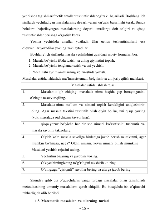 ~ 15 ~ 
 
yechishda tegishli arifmetik amallar tushuntirishlar og’zaki bajariladi. Boshlang’ich 
sinflarda yechiladigan masalalarning deyarli yarmi og’zaki bajarilishi kerak. Bunda 
bolalarni bajarilayotgan masalalarning deyarli amallarga doir to’g’ri va qisqa 
tushuntirishlar berishga o’rgatish kerak. 
Yozma yechishda amallar yoziladi. Ular uchun tushuntirishlarni esa 
o’quvchilar yozadilar yoki og’zaki aytadilar. 
Boshlang’ich sinflarda masala yechilishini quyidagi asosiy formalari bor: 
1. Masala bo’yicha ifoda tuzish va uning qiymatini topish; 
2. Masala bo’yicha tenglama tuzish va uni yechish; 
3. Yechilishi ayrim amallarning ko’rinishida yozish. 
Masalalar ustida ishlashda ma’lum sistemani belgilash va uni joriy qilish malakasi. 
 
 
Masalalar ustida ishlash rejasi 
1. 
Masalani o’qib chiqing, masalada nima haqida gap borayotganini 
o’zingiz tasavvur qiling. 
2. 
Masalada nima ma’lum va nimani topish kerakligini aniqlashtirib 
oling. Agar masala tekstini tushunib olish qiyin bo’lsa, uni qisqa yozing 
(yoki masalaga oid chizma tayyorlang). 
3. 
qisqa yozuv bo’yicha har bir son nimani ko’rsatishini tushuntir va 
masala savolini takrorlang. 
4. 
O’ylab ko’r, masala savoliga birdaniga javob berish mumkinmi, agar 
mumkin bo’lmasa, nega? Oldin nimani, keyin nimani bilish mumkin? 
Masalani yechish rejasini tuzing. 
5. 
Yechishni bajaring va javobini yozing. 
6. 
O’z yechimingizning to’g’riligini tekshirib ko’ring. 
7. 
O’zingizga “qiziqarli” savollar bering va ularga javob bering. 
 
Shunday qilib biz o’quvchilarni yangi turdagi masalalar bilan tanishtirish 
metodikasining umumiy masalalarni qarab chiqdik. Bu bosqichda ish o’qituvchi 
rahbarligida olib boriladi. 
1.3. Matematik masalalar va ularning turlari 
