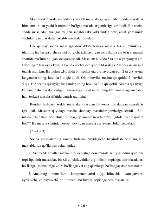 ~ 16 ~ 
 
 
Matematik masalalar sodda va tarkibli masalalarga ajratiladi. Sodda masalalar 
bitta amal bilan yechish mumkin bo’lgan masalalar jumlasiga kiritiladi. Bir nechta 
sodda masaladan tuzilgan va shu sababli ikki yoki undan ortiq amal yordamida 
yechiladigan masalalar tarkibli masalalar deyiladi. 
Har qanday sodda masalaga doir ikkita teskari masala tuzish mumkinki, 
ularning har biriga o’sha syujet bo’yicha izlanayotgan son sifatida esa to’g’ri masala 
shartida ma’lum bo’lgan son qatnashadi. Masalan: hovlida 5 ta qiz o’ynayotgan edi. 
Ularning 2 tasi uyga ketdi. Hovlida nechta qiz qoldi? Masalaga 2 ta teskari masala 
tuzish mumkin. Birinchisi ,,Hovlida bir nechta qiz o’ynayotgan edi. 2 ta qiz uyiga 
ketgandan so’ng, hovlida 3 ta qiz qoldi. Oldin hovlida nechta qiz qoldi? 2- hovlida 
5 qiz. Bir nechta qiz uyiga ketgandan so’ng hovlida 3 ta qiz qoldi. Nechta qiz uyiga 
ketgan?’’ Bu masala berilgan 1-masalaga nisbatan, shuningdek 2-masalaga nisbatan 
ham teskari masala sifatida qarash mumkin. 
Bundan tashqari, sodda masalalar orasidan bilvosita ifodalangan masalalar 
ajratiladi. Masalan quyidagi masala shunday masalalar jumlasiga kiradi. ,,Stol 
ustida 7 ta qalam bor. Bular qutidagi qalamlardan 4 ta ortiq. Qutida nechta qalam 
bor?’’ Bu masala shartida ,,ortiq’’ deyilgan masala esa ayirish bilan yechiladi. 
(7 – 4 = 3). 
 
Sodda masalalarning asosiy turlarini quyidagicha taqsimlash boshlang’ich 
maktablarida qo’llanish uchun qulay: 
1. Arifmetik amallar mazmunini ochishga doir masalalar : yig’indini qoldiqni 
topishga doir masalalar, bir xil qo’shiluvchilar yig’indisini topishga doir masalalar, 
bo’lishga (mazmuniga ko’ra bo’lishga vat eng qismlarga bo’lishga) doir masalalar. 
2. Amalning 
noma’lum 
komponentlarini 
(qo’shiluvchi, 
kamayuvchi, 
ayriluvchi, ko’paytuvchi, bo’linuvchi, bo’luvchi) topishga doir masalalar. 
