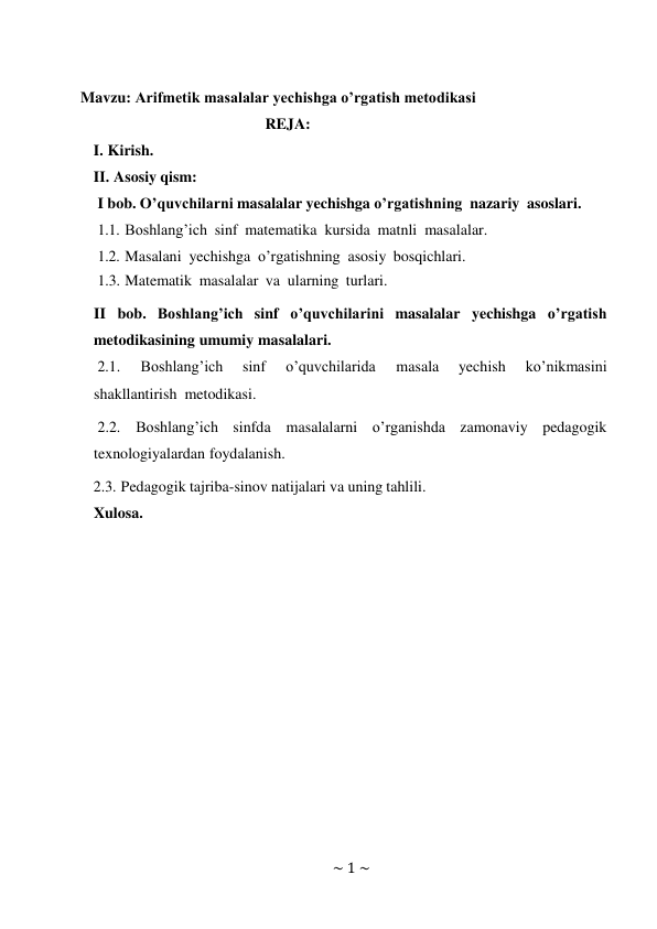 ~ 1 ~ 
 
 
Mavzu: Arifmetik masalalar yechishga o’rgatish metodikasi 
REJA: 
I. Kirish. 
II. Asosiy qism: 
I bob. O’quvchilarni masalalar yechishga o’rgatishning nazariy asoslari. 
1.1. Boshlang’ich sinf matematika kursida matnli masalalar. 
1.2. Masalani yechishga o’rgatishning asosiy bosqichlari. 
1.3. Matematik masalalar va ularning turlari. 
 
II bob. Boshlang’ich sinf o’quvchilarini masalalar yechishga o’rgatish 
metodikasining umumiy masalalari. 
2.1. 
Boshlang’ich 
sinf 
o’quvchilarida 
masala 
yechish 
ko’nikmasini 
shakllantirish metodikasi. 
2.2. Boshlang’ich sinfda masalalarni o’rganishda zamonaviy pedagogik 
texnologiyalardan foydalanish. 
2.3. Pedagogik tajriba-sinov natijalari va uning tahlili. 
Xulosa. 
 
 
