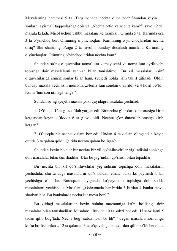 ~ 28 ~ 
 
Mevalarning hammasi 9 ta. Taqsimchada nechta olma bor? Shundan keyin 
sonlarni ayirmali taqqoslashga doir va ,,Nechta ortiq va nechta kam?’’ savoli 2 xil 
masala keladi. Misol uchun ushbu masalani keltiramiz. ,,Olimda 5 ta, Karimda esa 
3 ta o’yinchoq bor. Olimning o’yinchoqlari, Karimning o’yinchoqlaridan nechta 
ortiq? Shu shartning o’ziga 2 ta savolni bunday ifodalash mumkin. Karimning 
o’yinchoqlari Olimning o’yinchoqlaridan nechta kam? 
Shundan so’ng o’quvchilar noma’lum kamayuvchi va noma’lum ayriluvchi 
topishga doir masalalarni yechish bilan tanishtiradi. Bu xil masalalar 1-sinf 
o’quvchilariga ismsiz sonlar bilan ham, syujetli holda ham taklif qilinadi. Oldin 
bunday masala yechilishi mumkin. ,,Noma’lum sondan 6 ayrildi va 4 hosil bo’ldi. 
Noma’lum son nimaga teng?’’ 
Sundan so’ng syejetli masala yoki quyidagi masalalar yechiladi. 
 
1. O’tloqda 12 ta g’oz o’tlab yurgan edi. Bir nechta g’oz daraxtlar orasiga kirib 
ketgandan keyin, o’tloqda 6 ta g’oz qoldi. Nechta g’oz daraxtlar orasiga kirib 
ketgan? 
2. O’tloqda bir nechta qalam bor edi. Undan 4 ta qalam olingandan keyin 
qutida 3 ta qalam qoldi. Qutida nechta qalam bo’lgan? 
Shundan keyin bolalar bir nechta bir xil qo’shiluvchilar yig’indisini topishga 
doir masalalar bilan tanishadilar. Ular bu yig’indini qo’shish bilan topadilar. 
Bir nechta bir xil qo’shiluvchilar yig’indisini topishga doir masalalarni 
yechishda, shu xildagi masalalarni qo’shishdan emas, balki ko’paytirish bilan 
yechishga o’tadilar. Boshqacha aytganda ko’paytmani topishga doir sodda 
masalalarni yechishadi. Masalan: ,,Oshxonada har birida 3 litrdan 4 banka meva 
sharbati bor. Bu bankalarda necha litr meva bor?’’ 
Bu xildagi masalalardan keyin bolalar mazmuniga ko’ra bo’lishga doir 
masalalar bilan tanishadilar. Masalan: ,,Buvida 10 ta sabzi bor edi. U sabzilarni 5 
tadan qilib bog’ladi. Necha bog’ sabzi hosil bo’ldi?’’ degan masala mazmuniga 
ko’ra bo’lish bilan ,, 12 ta qalamni 3 ta o’quvchiga baravardan qilib bo’lib berishdi. 
