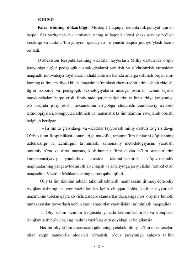 ~ 2 ~ 
 
KIRISH 
Kurs ishining dolzarbligi: Mustaqil huquqiy demokratik jamiyat qurish 
haqida fikr yuritganda bu jamiyatda uning to’laqonli a’zosi shaxs qanday bo’lish 
kerakligi va unda ta’lim jarayoni qanday ro’l o’ynashi haqida jiddiy o’ylash lozim 
bo’ladi.  
O’zbekiston Respublikasining «Kadrlar tayyorlash Milliy dasturi»da o’quv 
jarayoniga ilg’or pedagogik texnologiyalarni yaratish va o’zlashtirish yuzasidan 
maqsadli innovatsiya loyihalarini shakllantirish hamda amalga oshirish orqali ilm- 
fanning ta’lim amaliyoti bilan aloqasini ta’minlash chora-tadbirlarini ishlab chiqish, 
ilg’or axborot va pedagogik texnologiyalarni amalga oshirish uchun tajriba 
maydonchalari barpo etish, ilmiy tadqiqotlar natijalarini ta’lim-tarbiya jarayoniga 
o’z vaqtida joriy etish mexanizmini ro’yobga chiqarish, zamonaviy axborot 
texnologiyalari, kompyuterlashtirish va matematik ta’lim tizimini rivojlanib borishi 
belgilab berilgan. 
«Ta’lim to’g’risida»gi va «Kadrlar tayyorlash milliy dasturi to’g’risida»gi 
O’zbekiston Respublikasi qonunlariga muvofiq, umumta’lim fanlarini o’qitishning 
uzluksizligi va izchilligini ta’minlash, zamonaviy metodologiyasini yaratish, 
umumiy o’rta va o’rta maxsus, kasb-hunar ta’limi davlat ta’lim standartlarini 
kompetentsiyaviy 
yondashuv 
asosida 
takomillashtirish, 
o’quv-metodik 
majmualarning yangi avlodini ishlab chiqish va amaliyotga joriy etishni tashkil etish 
maqsadida Vazirlar Mahkamasining qarori qabul qilidi. 
Oliy ta’lim tizimini tubdan takomillashtirish, mamlakatni ijtimoiy-iqtisodiy 
rivojlantirishning ustuvor vazifalaridan kelib chiqqan holda, kadrlar tayyorlash 
mazmunini tubdan qayta ko’rish, xalqaro standartlar darajasiga mos oliy ma’lumotli 
mutaxassislar tayyorlash uchun zarur sharoitlar yaratilishini ta’minlash maqsadida: 
1. Oliy ta’lim tizimini kelgusida yanada takomillashtirish va kompleks 
rivojlantirish bo’yicha eng muhim vazifalar etib quyidagilar belgilansin: 
Har bir oliy ta’lim muassasasi jahonning yetakchi ilmiy-ta’lim muassasalari 
bilan yaqin hamkorlik aloqalari o’rnatish, o’quv jarayoniga xalqaro ta’lim 
