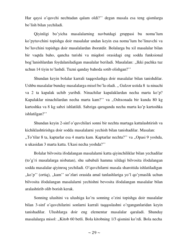 ~ 29 ~ 
 
Har qaysi o’quvchi nechtadan qalam oldi?’’ degan masala esa teng qismlarga 
bo’lish bilan yechiladi. 
Qiyinligi bo’yicha masalalarning navbatdagi gruppasi bu noma’lum 
ko’pytuvchini topishga doir masalalar undan keyin esa noma’lum bo’linuvchi va 
bo’luvchini topishga doir masalalardan iboratdir. Bolalarga bu xil masalalar bilan 
bir vaqtda baho, qancha turishi va miqdori orasidagi eng sodda funksional 
bog’lanishlardan foydalaniladigan masalalar beriladi. Masalalan: ,,Ikki pachka tuz 
uchun 14 tiyin to’lashdi. Tuzni qanday bahoda sotib olishgan?’’ 
Shundan keyin bolalar karrali taqqoslashga doir masalalar bilan tanishdilar. 
Ushbu masalalar bunday masalalarga misol bo’la oladi. ,, Gulzor ustida 8 ta ninachi 
va 2 ta kapalak uchib yuribdi. Ninachilar kapalaklardan necha marta ko’p? 
Kapalaklar ninachilardan necha marta kam?’’ va ,,Oshxonada bir kunda 80 kg 
kartoshka va 8 kg sabzi ishlatildi. Sabziga qaraganda necha marta ko’p kartoshka 
ishlatilgan?’’ 
Shundan keyin 2-sinf o’quvchilari sonni bir nechta martaga kattalashtirish va 
kichiklashtirishga doir sodda masalalarni yechish bilan tanishadilar. Masalan: 
,,To’tilar 8 ta, kaptarlar esa 4 marta kam. Kaptarlar nechta?’’ va ,,Opasi 9 yoshda, 
u ukasidan 3 marta katta. Ukasi necha yoshda?’’ 
Bolalar bilvosita ifodalangan masalalarni katta qiyinchiliklar bilan yechadilar 
(to’g’ri masalalarga nisbatan), shu sababali hamma xildagi bilvosita ifodalangan 
sodda masalalar qiyinroq yechiladi. O’quvchilarni masala sharoitida ishlatiladigan 
,,ko’p’’ (ortiq), ,,kam’’ so’zlari orasida amal tanlashlariga yo’l qo’ymaslik uchun 
bilvosita ifodalangan masalalarni yechishni bevosita ifodalangan masalalar bilan 
aralashtirib olib borish kerak. 
Sonning ulushini va ulushiga ko’ra sonning o’zini topishga doir masalalar 
bilan 3-sinf o’quvchilarini sonlarni karrali taqqoslashni o’rganganlaridan keyin 
tanishadilar. Ulushlarga doir eng elementar masalalar qaraladi. Shunday 
masalalarga misol: ,,Kitob 60 betli. Bola kitobning 1/3 qismini ko’rdi. Bola necha 
