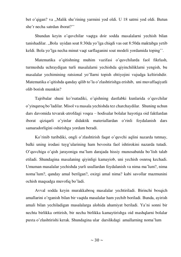 ~ 30 ~ 
 
bet o’qigan? va ,,Malik she’rining yarmini yod oldi. U 18 satrni yod oldi. Butun 
she’r necha satrdan iborat?’’ 
Shundan keyin o’quvchilar vaqtga doir sodda masalalarni yechish bilan 
tanishadilar. ,,Bola uyidan soat 8:30da yo’lga chiqdi vas oat 8:50da maktabga yetib 
keldi. Bola yo’lga necha minut vaqt sarflaganini soat modeli yordamida toping’’. 
Matematika o’qitishning muhim vazifasi o’quvchilarda faol fikrlash, 
turmushda uchraydigan turli masalalarni yechishda qiyinchiliklarni yengish, bu 
masalalar yechimining ratsional yo’llarni topish ehtiyojini vujudga keltirishdir. 
Matematika o’qitishda qanday qilib to’la o’zlashtirishga erishib, uni muvaffaqiyatli 
olib borish mumkin? 
Tajribalar shuni ko’rsatadiki, o’qishning dastlabki kunlarida o’quvchilar 
o’yinqaroq bo’ladilar. Misol va masala yechishda tez charchaydilar. Shuning uchun 
dars davomida tevarak-atrofdagi voqea – hodisalar bolalar hayotiga oid faktlardan 
iborat qiziqarli o’yinlar didaktik materiallardan o’rinli foydalanish dars 
samaradorligini oshirishga yordam beradi. 
Ko’rinib turibdiki, ongli o’zlashtirish faqat o’quvchi aqlini nazarda tutmay, 
balki uning irodasi tuyg’ularining ham bevosita faol ishtirokini nazarda tutadi. 
O’quvchiga o’qish jarayoniga ma’lum darajada hissiy munosabatda bo’lish talab 
etiladi. Shundagina masalaning qiyinligi kamayiob, uni yechish osnroq kechadi. 
Umuman masalalar yechishda yurli usullardan foydalanish va nima ma’lum?, nima 
noma’lum?, qanday amal berilgan?, oxirgi amal nima? kabi savollar mazmunini 
ochish maqsadga muvofiq bo’ladi. 
Avval sodda keyin murakkabroq masalalar yechtiriladi. Birinchi bosqich 
amallarini o’rganish bilan bir vaqtda masalalar ham yechib boriladi. Bunda, ayirish 
amali bilan yechiladigan masalalarga alohida ahamiyat beriladi. Ya’ni sonni bir 
nechta birlikka orttirish, bir necha birlikka kamaytirishga oid mashqlarni bolalar 
puxta o’zlashtirishi kerak. Shundagina ular darslikdagi amallarning noma’lum 
