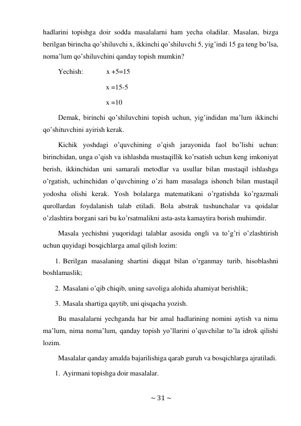 ~ 31 ~ 
 
hadlarini topishga doir sodda masalalarni ham yecha oladilar. Masalan, bizga 
berilgan birincha qo’shiluvchi x, ikkinchi qo’shiluvchi 5, yig’indi 15 ga teng bo’lsa, 
noma’lum qo’shiluvchini qanday topish mumkin? 
Yechish: 
x +5=15 
 
x =15-5 
 
x =10 
 
Demak, birinchi qo’shiluvchini topish uchun, yig’indidan ma’lum ikkinchi 
qo’shituvchini ayirish kerak. 
Kichik yoshdagi o’quvchining o’qish jarayonida faol bo’lishi uchun: 
birinchidan, unga o’qish va ishlashda mustaqillik ko’rsatish uchun keng imkoniyat 
berish, ikkinchidan uni samarali metodlar va usullar bilan mustaqil ishlashga 
o’rgatish, uchinchidan o’quvchining o’zi ham masalaga ishonch bilan mustaqil 
yodosha olishi kerak. Yosh bolalarga matematikani o’rgatishda ko’rgazmali 
qurollardan foydalanish talab etiladi. Bola abstrak tushunchalar va qoidalar 
o’zlashtira borgani sari bu ko’rsatmalikni asta-asta kamaytira borish muhimdir. 
Masala yechishni yuqoridagi talablar asosida ongli va to’g’ri o’zlashtirish 
uchun quyidagi bosqichlarga amal qilish lozim: 
1. Berilgan masalaning shartini diqqat bilan o’rganmay turib, hisoblashni 
boshlamaslik; 
2. Masalani o’qib chiqib, uning savoliga alohida ahamiyat berishlik; 
 
3. Masala shartiga qaytib, uni qisqacha yozish. 
 
Bu masalalarni yechganda har bir amal hadlarining nomini aytish va nima 
ma’lum, nima noma’lum, qanday topish yo’llarini o’quvchilar to’la idrok qilishi 
lozim. 
Masalalar qanday amalda bajarilishiga qarab guruh va bosqichlarga ajratiladi. 
 
1. Ayirmani topishga doir masalalar. 
