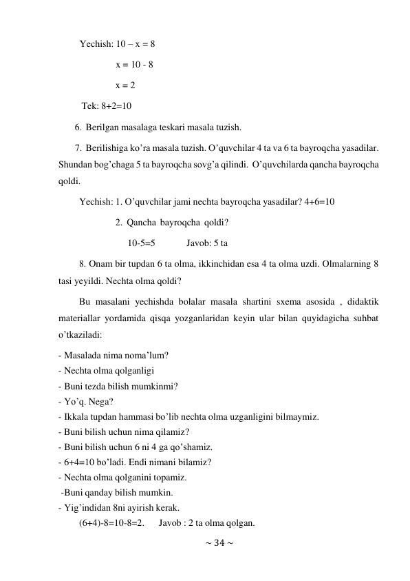 ~ 34 ~ 
 
Yechish: 10 – x = 8 
 
x = 10 - 8 
 
x = 2 
 
Tek: 8+2=10 
 
6. Berilgan masalaga teskari masala tuzish. 
 
7. Berilishiga ko’ra masala tuzish. O’quvchilar 4 ta va 6 ta bayroqcha yasadilar. 
Shundan bog’chaga 5 ta bayroqcha sovg’a qilindi. O’quvchilarda qancha bayroqcha 
qoldi. 
Yechish: 1. O’quvchilar jami nechta bayroqcha yasadilar? 4+6=10 
 
2. Qancha bayroqcha qoldi? 
10-5=5 
Javob: 5 ta 
8. Onam bir tupdan 6 ta olma, ikkinchidan esa 4 ta olma uzdi. Olmalarning 8 
tasi yeyildi. Nechta olma qoldi? 
Bu masalani yechishda bolalar masala shartini sxema asosida , didaktik 
materiallar yordamida qisqa yozganlaridan keyin ular bilan quyidagicha suhbat 
o’tkaziladi: 
- Masalada nima noma’lum? 
- Nechta olma qolganligi 
- Buni tezda bilish mumkinmi? 
- Yo’q. Nega? 
- Ikkala tupdan hammasi bo’lib nechta olma uzganligini bilmaymiz. 
- Buni bilish uchun nima qilamiz? 
- Buni bilish uchun 6 ni 4 ga qo’shamiz. 
- 6+4=10 bo’ladi. Endi nimani bilamiz? 
- Nechta olma qolganini topamiz. 
-Buni qanday bilish mumkin. 
- Yig’indidan 8ni ayirish kerak. 
(6+4)-8=10-8=2. 
Javob : 2 ta olma qolgan. 
