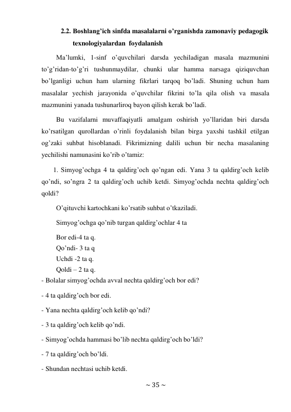 ~ 35 ~ 
 
2.2. Boshlang’ich sinfda masalalarni o’rganishda zamonaviy pedagogik 
texnologiyalardan foydalanish 
Ma’lumki, 1-sinf o’quvchilari darsda yechiladigan masala mazmunini 
to’g’ridan-to’g’ri tushunmaydilar, chunki ular hamma narsaga qiziquvchan 
bo’lganligi uchun ham ularning fikrlari tarqoq bo’ladi. Shuning uchun ham 
masalalar yechish jarayonida o’quvchilar fikrini to’la qila olish va masala 
mazmunini yanada tushunarliroq bayon qilish kerak bo’ladi. 
Bu vazifalarni muvaffaqiyatli amalgam oshirish yo’llaridan biri darsda 
ko’rsatilgan qurollardan o’rinli foydalanish bilan birga yaxshi tashkil etilgan 
og’zaki suhbat hisoblanadi. Fikrimizning dalili uchun bir necha masalaning 
yechilishi namunasini ko’rib o’tamiz: 
1. Simyog’ochga 4 ta qaldirg’och qo’ngan edi. Yana 3 ta qaldirg’och kelib 
qo’ndi, so’ngra 2 ta qaldirg’och uchib ketdi. Simyog’ochda nechta qaldirg’och 
qoldi? 
O’qituvchi kartochkani ko’rsatib suhbat o’tkaziladi. 
Simyog’ochga qo’nib turgan qaldirg’ochlar 4 ta 
Bor edi-4 ta q. 
Qo’ndi- 3 ta q 
Uchdi -2 ta q. 
Qoldi – 2 ta q. 
- Bolalar simyog’ochda avval nechta qaldirg’och bor edi? 
 
- 4 ta qaldirg’och bor edi. 
 
- Yana nechta qaldirg’och kelib qo’ndi? 
 
- 3 ta qaldirg’och kelib qo’ndi. 
 
- Simyog’ochda hammasi bo’lib nechta qaldirg’och bo’ldi? 
 
- 7 ta qaldirg’och bo’ldi. 
 
- Shundan nechtasi uchib ketdi. 
