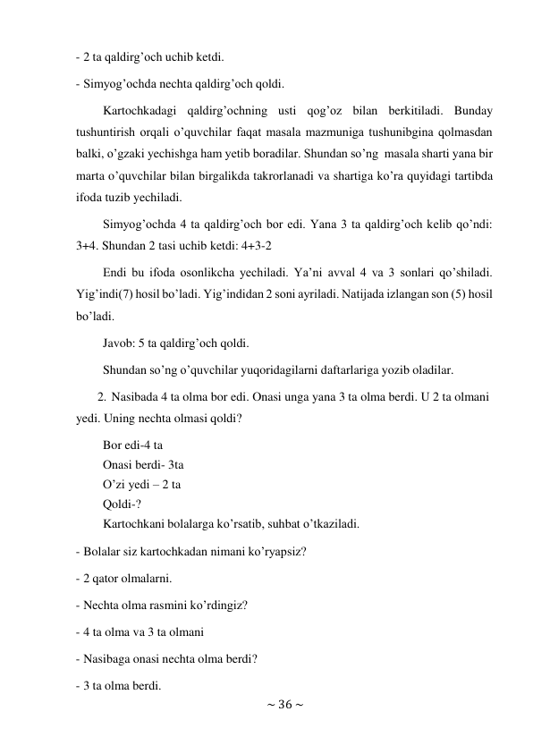 ~ 36 ~ 
 
- 2 ta qaldirg’och uchib ketdi. 
 
- Simyog’ochda nechta qaldirg’och qoldi. 
 
Kartochkadagi qaldirg’ochning usti qog’oz bilan berkitiladi. Bunday 
tushuntirish orqali o’quvchilar faqat masala mazmuniga tushunibgina qolmasdan 
balki, o’gzaki yechishga ham yetib boradilar. Shundan so’ng masala sharti yana bir 
marta o’quvchilar bilan birgalikda takrorlanadi va shartiga ko’ra quyidagi tartibda 
ifoda tuzib yechiladi. 
Simyog’ochda 4 ta qaldirg’och bor edi. Yana 3 ta qaldirg’och kelib qo’ndi: 
3+4. Shundan 2 tasi uchib ketdi: 4+3-2 
Endi bu ifoda osonlikcha yechiladi. Ya’ni avval 4 va 3 sonlari qo’shiladi. 
Yig’indi(7) hosil bo’ladi. Yig’indidan 2 soni ayriladi. Natijada izlangan son (5) hosil 
bo’ladi. 
Javob: 5 ta qaldirg’och qoldi. 
 
Shundan so’ng o’quvchilar yuqoridagilarni daftarlariga yozib oladilar. 
 
2. Nasibada 4 ta olma bor edi. Onasi unga yana 3 ta olma berdi. U 2 ta olmani 
yedi. Uning nechta olmasi qoldi? 
Bor edi-4 ta 
Onasi berdi- 3ta 
O’zi yedi – 2 ta 
Qoldi-? 
Kartochkani bolalarga ko’rsatib, suhbat o’tkaziladi. 
 
- Bolalar siz kartochkadan nimani ko’ryapsiz? 
 
- 2 qator olmalarni. 
 
- Nechta olma rasmini ko’rdingiz? 
 
- 4 ta olma va 3 ta olmani 
 
- Nasibaga onasi nechta olma berdi? 
 
- 3 ta olma berdi. 
