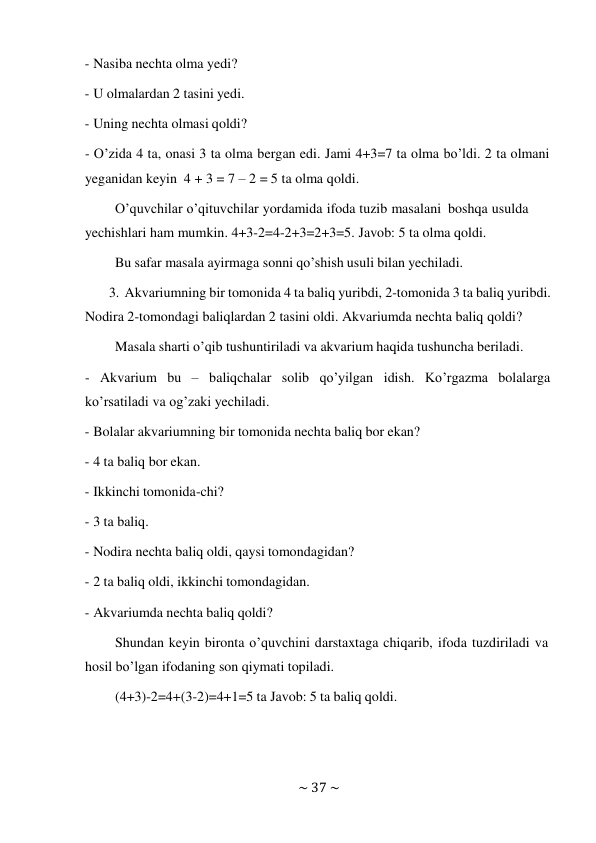 ~ 37 ~ 
 
- Nasiba nechta olma yedi? 
 
- U olmalardan 2 tasini yedi. 
 
- Uning nechta olmasi qoldi? 
 
- O’zida 4 ta, onasi 3 ta olma bergan edi. Jami 4+3=7 ta olma bo’ldi. 2 ta olmani 
yeganidan keyin 4 + 3 = 7 – 2 = 5 ta olma qoldi. 
O’quvchilar o’qituvchilar yordamida ifoda tuzib masalani boshqa usulda 
yechishlari ham mumkin. 4+3-2=4-2+3=2+3=5. Javob: 5 ta olma qoldi. 
Bu safar masala ayirmaga sonni qo’shish usuli bilan yechiladi. 
 
3. Akvariumning bir tomonida 4 ta baliq yuribdi, 2-tomonida 3 ta baliq yuribdi. 
Nodira 2-tomondagi baliqlardan 2 tasini oldi. Akvariumda nechta baliq qoldi? 
Masala sharti o’qib tushuntiriladi va akvarium haqida tushuncha beriladi. 
 
- Akvarium bu – baliqchalar solib qo’yilgan idish. Ko’rgazma bolalarga 
ko’rsatiladi va og’zaki yechiladi. 
- Bolalar akvariumning bir tomonida nechta baliq bor ekan? 
 
- 4 ta baliq bor ekan. 
 
- Ikkinchi tomonida-chi? 
 
- 3 ta baliq. 
 
- Nodira nechta baliq oldi, qaysi tomondagidan? 
 
- 2 ta baliq oldi, ikkinchi tomondagidan. 
 
- Akvariumda nechta baliq qoldi? 
 
Shundan keyin bironta o’quvchini darstaxtaga chiqarib, ifoda tuzdiriladi va 
hosil bo’lgan ifodaning son qiymati topiladi. 
(4+3)-2=4+(3-2)=4+1=5 ta Javob: 5 ta baliq qoldi. 

