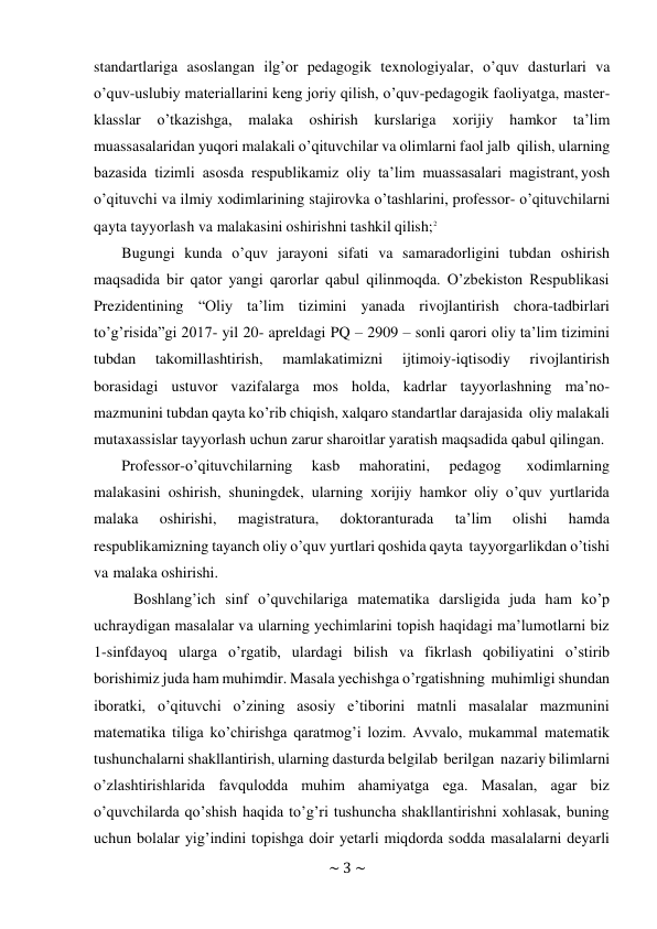 ~ 3 ~ 
 
standartlariga asoslangan ilg’or pedagogik texnologiyalar, o’quv dasturlari va 
o’quv-uslubiy materiallarini keng joriy qilish, o’quv-pedagogik faoliyatga, master- 
klasslar o’tkazishga, 
malaka oshirish kurslariga xorijiy hamkor ta’lim 
muassasalaridan yuqori malakali o’qituvchilar va olimlarni faol jalb qilish, ularning 
bazasida tizimli asosda respublikamiz oliy ta’lim muassasalari magistrant, yosh 
o’qituvchi va ilmiy xodimlarining stajirovka o’tashlarini, professor- o’qituvchilarni 
qayta tayyorlash va malakasini oshirishni tashkil qilish;2 
Bugungi kunda o’quv jarayoni sifati va samaradorligini tubdan oshirish 
maqsadida bir qator yangi qarorlar qabul qilinmoqda. O’zbekiston Respublikasi 
Prezidentining “Oliy ta’lim tizimini yanada rivojlantirish chora-tadbirlari 
to’g’risida”gi 2017- yil 20- apreldagi PQ – 2909 – sonli qarori oliy ta’lim tizimini 
tubdan 
takomillashtirish, 
mamlakatimizni 
ijtimoiy-iqtisodiy 
rivojlantirish 
borasidagi ustuvor vazifalarga mos holda, kadrlar tayyorlashning ma’no- 
mazmunini tubdan qayta ko’rib chiqish, xalqaro standartlar darajasida oliy malakali 
mutaxassislar tayyorlash uchun zarur sharoitlar yaratish maqsadida qabul qilingan. 
Professor-o’qituvchilarning 
kasb 
mahoratini, 
pedagog 
xodimlarning 
malakasini oshirish, shuningdek, ularning xorijiy hamkor oliy o’quv yurtlarida 
malaka 
oshirishi, 
magistratura, 
doktoranturada 
ta’lim 
olishi 
hamda 
respublikamizning tayanch oliy o’quv yurtlari qoshida qayta tayyorgarlikdan o’tishi 
va malaka oshirishi. 
Boshlang’ich sinf o’quvchilariga matematika darsligida juda ham ko’p 
uchraydigan masalalar va ularning yechimlarini topish haqidagi ma’lumotlarni biz 
1-sinfdayoq ularga o’rgatib, ulardagi bilish va fikrlash qobiliyatini o’stirib 
borishimiz juda ham muhimdir. Masala yechishga o’rgatishning muhimligi shundan 
iboratki, o’qituvchi o’zining asosiy e’tiborini matnli masalalar mazmunini 
matematika tiliga ko’chirishga qaratmog’i lozim. Avvalo, mukammal matematik 
tushunchalarni shakllantirish, ularning dasturda belgilab berilgan nazariy bilimlarni 
o’zlashtirishlarida favqulodda muhim ahamiyatga ega. Masalan, agar biz 
o’quvchilarda qo’shish haqida to’g’ri tushuncha shakllantirishni xohlasak, buning 
uchun bolalar yig’indini topishga doir yetarli miqdorda sodda masalalarni deyarli 
