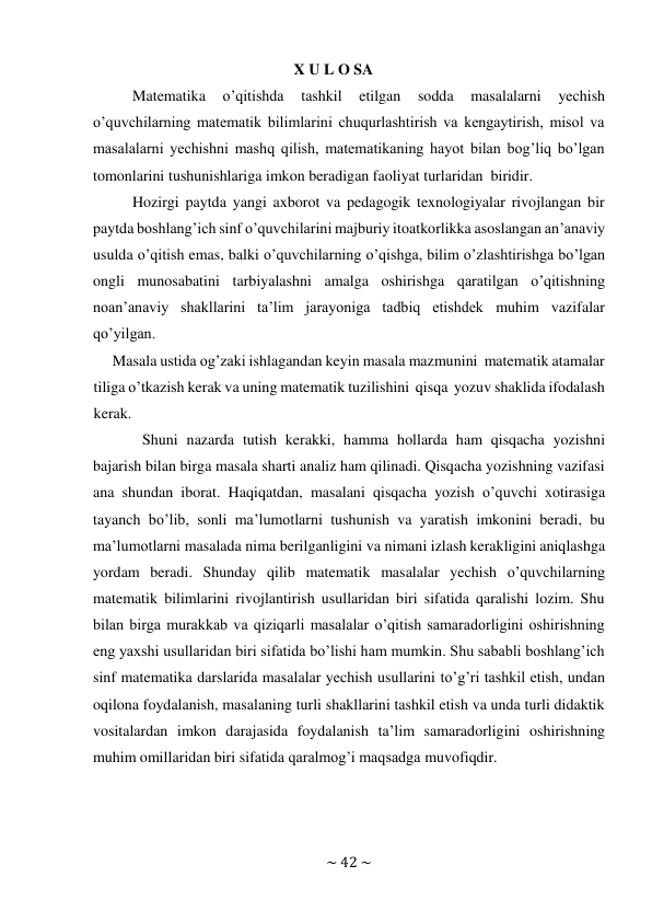 ~ 42 ~ 
 
X U L O SA 
Matematika 
o’qitishda 
tashkil 
etilgan 
sodda 
masalalarni 
yechish 
o’quvchilarning matematik bilimlarini chuqurlashtirish va kengaytirish, misol va 
masalalarni yechishni mashq qilish, matematikaning hayot bilan bog’liq bo’lgan 
tomonlarini tushunishlariga imkon beradigan faoliyat turlaridan biridir. 
Hozirgi paytda yangi axborot va pedagogik texnologiyalar rivojlangan bir 
paytda boshlang’ich sinf o’quvchilarini majburiy itoatkorlikka asoslangan an’anaviy 
usulda o’qitish emas, balki o’quvchilarning o’qishga, bilim o’zlashtirishga bo’lgan 
ongli munosabatini tarbiyalashni amalga oshirishga qaratilgan o’qitishning 
noan’anaviy shakllarini ta’lim jarayoniga tadbiq etishdek muhim vazifalar 
qo’yilgan. 
Masala ustida og’zaki ishlagandan keyin masala mazmunini matematik atamalar 
tiliga o’tkazish kerak va uning matematik tuzilishini qisqa yozuv shaklida ifodalash 
kerak. 
Shuni nazarda tutish kerakki, hamma hollarda ham qisqacha yozishni 
bajarish bilan birga masala sharti analiz ham qilinadi. Qisqacha yozishning vazifasi 
ana shundan iborat. Haqiqatdan, masalani qisqacha yozish o’quvchi xotirasiga 
tayanch bo’lib, sonli ma’lumotlarni tushunish va yaratish imkonini beradi, bu 
ma’lumotlarni masalada nima berilganligini va nimani izlash kerakligini aniqlashga 
yordam beradi. Shunday qilib matematik masalalar yechish o’quvchilarning 
matematik bilimlarini rivojlantirish usullaridan biri sifatida qaralishi lozim. Shu 
bilan birga murakkab va qiziqarli masalalar o’qitish samaradorligini oshirishning 
eng yaxshi usullaridan biri sifatida bo’lishi ham mumkin. Shu sababli boshlang’ich 
sinf matematika darslarida masalalar yechish usullarini to’g’ri tashkil etish, undan 
oqilona foydalanish, masalaning turli shakllarini tashkil etish va unda turli didaktik 
vositalardan imkon darajasida foydalanish ta’lim samaradorligini oshirishning 
muhim omillaridan biri sifatida qaralmog’i maqsadga muvofiqdir. 
