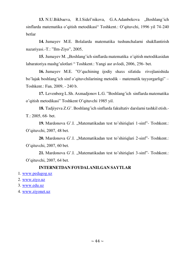 ~ 44 ~ 
 
13. N.U.Bikbaeva, 
R.I.Sidel’nikova, 
G.A.Adanbekova 
„Boshlang’ich 
sinflarda matematika o’qitish metodikasi“ Toshkent.: O’qituvchi, 1996 yil 74-240 
betlar 
14. Jumayev M.E. Bolalarda matematika tushunchalarni shakllantirish 
nazariyasi.-T.: ”Ilm-Ziyo”, 2005, 
15. Jumayev M. „Boshlang’ich sinflarda matematika o’qitish metodikasidan 
labaratoriya mashg’ulotlari “ Toshkent.: Yangi asr avlodi, 2006, 256- bet. 
16. Jumayev M.E. ”O’quchining ijodiy shaxs sifatida 
rivojlanishida 
bo’lajak boshlang’ich sinf o’qituvchilarining metodik – matematik tayyorgarligi” – 
Toshkent.: Fan, 2009, - 240 b. 
17. Levenberg L.Sh. Axmadjonov L.G. ”Boshlang’ich sinflarda matematika 
o’qitish metodikasi” Toshkent O’qituvchi 1985 yil. 
18. Tadjiyeva Z.G’. Boshlang’ich sinflarda fakultativ darslarni tashkil etish.-
T.: 2005, 68- bet. 
19. Mardonova G’.I. „Matematikadan test to’shiriqlari 1-sinf”- Toshkent.: 
O’qituvchi, 2007, 48 bet. 
20. Mardonova G’.I. „Matematikadan test to’shiriqlari 2-sinf”- Toshkent.: 
O’qituvchi, 2007, 60 bet. 
21. Mardonova G’.I. „Matematikadan test to’shiriqlari 3-sinf”- Toshkent.: 
O’qituvchi, 2007, 64 bet. 
INTERNETDAN FOYDALANILGAN SAYTLAR 
1. www.pedagog.uz 
2. www.ziyo.uz 
3. www.edu.uz 
4. www.ziyonet.uz 
