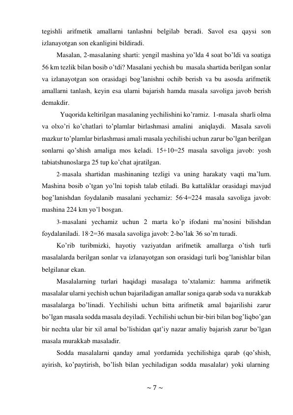 ~ 7 ~ 
 
tegishli arifmetik amallarni tanlashni belgilab beradi. Savol esa qaysi son 
izlanayotgan son ekanligini bildiradi. 
Masalan, 2-masalaning sharti: yengil mashina yo’lda 4 soat bo’ldi va soatiga 
56 km tezlik bilan bosib o’tdi? Masalani yechish bu masala shartida berilgan sonlar 
va izlanayotgan son orasidagi bog’lanishni ochib berish va bu asosda arifmetik 
amallarni tanlash, keyin esa ularni bajarish hamda masala savoliga javob berish 
demakdir. 
Yuqorida keltirilgan masalaning yechilishini ko’ramiz. 1-masala sharli olma 
va olxo’ri ko’chatlari to’plamlar birlashmasi amalini aniqlaydi. Masala savoli 
mazkur to’plamlar birlashmasi amali masala yechilishi uchun zarur bo’lgan berilgan 
sonlarni qo’shish amaliga mos keladi. 15+10=25 masala savoliga javob: yosh 
tabiatshunoslarga 25 tup ko’chat ajratilgan. 
2- masala shartidan mashinaning tezligi va uning harakaty vaqti ma’lum. 
Mashina bosib o’tgan yo’lni topish talab etiladi. Bu kattaliklar orasidagi mavjud 
bog’lanishdan foydalanib masalani yechamiz: 56∙4=224 masala savoliga javob: 
mashina 224 km yo’l bosgan. 
3- masalani yechamiz uchun 2 marta ko’p ifodani ma’nosini bilishdan 
foydalaniladi. 18∙2=36 masala savoliga javob: 2-bo’lak 36 so’m turadi. 
Ko’rib turibmizki, hayotiy vaziyatdan arifmetik amallarga o’tish turli 
masalalarda berilgan sonlar va izlanayotgan son orasidagi turli bog’lanishlar bilan 
belgilanar ekan. 
Masalalarning turlari haqidagi masalaga to’xtalamiz: hamma arifmetik 
masalalar ularni yechish uchun bajariladigan amallar soniga qarab soda va nurakkab 
masalalarga bo’linadi. Yechilishi uchun bitta arifmetik amal bajarilishi zarur 
bo’lgan masala sodda masala deyiladi. Yechilishi uchun bir-biri bilan bog’liq bo’gan 
bir nechta ular bir xil amal bo’lishidan qat’iy nazar amaliy bajarish zarur bo’lgan 
masala murakkab masaladir. 
Sodda masalalarni qanday amal yordamida yechilishiga qarab (qo’shish, 
ayirish, ko’paytirish, bo’lish bilan yechiladigan sodda masalalar) yoki ularning 
