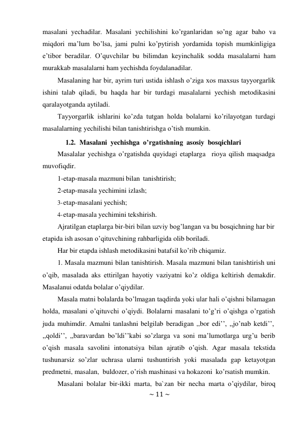 ~ 11 ~ 
 
masalani yechadilar. Masalani yechilishini ko’rganlaridan so’ng agar baho va 
miqdori ma’lum bo’lsa, jami pulni ko’pytirish yordamida topish mumkinligiga 
e’tibor beradilar. O’quvchilar bu bilimdan keyinchalik sodda masalalarni ham 
murakkab masalalarni ham yechishda foydalanadilar. 
Masalaning har bir, ayrim turi ustida ishlash o’ziga xos maxsus tayyorgarlik 
ishini talab qiladi, bu haqda har bir turdagi masalalarni yechish metodikasini 
qaralayotganda aytiladi. 
Tayyorgarlik ishlarini ko’zda tutgan holda bolalarni ko’rilayotgan turdagi 
masalalarning yechilishi bilan tanishtirishga o’tish mumkin. 
1.2. Masalani yechishga o’rgatishning asosiy bosqichlari 
Masalalar yechishga o’rgatishda quyidagi etaplarga rioya qilish maqsadga 
muvofiqdir. 
1-etap-masala mazmuni bilan tanishtirish; 
2-etap-masala yechimini izlash; 
3- etap-masalani yechish; 
4- etap-masala yechimini tekshirish. 
Ajratilgan etaplarga bir-biri bilan uzviy bog’langan va bu bosqichning har bir 
etapida ish asosan o’qituvchining rahbarligida olib boriladi. 
Har bir etapda ishlash metodikasini batafsil ko’rib chiqamiz. 
1. Masala mazmuni bilan tanishtirish. Masala mazmuni bilan tanishtirish uni 
o’qib, masalada aks ettirilgan hayotiy vaziyatni ko’z oldiga keltirish demakdir. 
Masalanui odatda bolalar o’qiydilar. 
Masala matni bolalarda bo’lmagan taqdirda yoki ular hali o’qishni bilamagan 
holda, masalani o’qituvchi o’qiydi. Bolalarni masalani to’g’ri o’qishga o’rgatish 
juda muhimdir. Amalni tanlashni belgilab beradigan ,,bor edi’’, ,,jo’nab ketdi’’, 
,,qoldi’’, ,,baravardan bo’ldi’’kabi so’zlarga va soni ma’lumotlarga urg’u berib 
o’qish masala savolini intonatsiya bilan ajratib o’qish. Agar masala tekstida 
tushunarsiz so’zlar uchrasa ularni tushuntirish yoki masalada gap ketayotgan 
predmetni, masalan, buldozer, o’rish mashinasi va hokazoni ko’rsatish mumkin. 
Masalani bolalar bir-ikki marta, ba`zan bir necha marta o’qiydilar, biroq 
