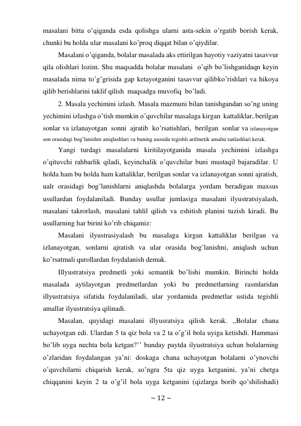 ~ 12 ~ 
 
masalani bitta o’qiganda esda qolishga ularni asta-sekin o’rgatib borish kerak, 
chunki bu holda ular masalani ko’proq diqqat bilan o’qiydilar. 
Masalani o’qiganda, bolalar masalada aks ettirilgan hayotiy vaziyatni tasavvur 
qila olishlari lozim. Shu maqsadda bolalar masalani o’qib bo’lishganidaqn keyin 
masalada nima to’g’grisida gap ketayotganini tasavvur qilib ko’rishlari va hikoya 
qilib berishlarini taklif qilish maqsadga muvofiq bo’ladi. 
2. Masala yechimini izlash. Masala mazmuni bilan tanishgandan so’ng uning 
yechimini izlashga o’tish mumkin o’quvchilar masalaga kirgan kattaliklar, berilgan 
sonlar va izlanayotgan sonni ajratib ko’rsatishlari, berilgan sonlar va izlanayotgan 
son orasidagi bog’lanishni aniqlashlari va buning asosida tegishli arifmetik amalni tanlashlari kerak. 
Yangi turdagi masalalarni kiritilayotganida masala yechimini izlashga 
o’qituvchi rahbarlik qiladi, keyinchalik o’quvchilar buni mustaqil bajaradilar. U 
holda ham bu holda ham kattaliklar, berilgan sonlar va izlanayotgan sonni ajratish, 
ualr orasidagi bog’lanishlarni aniqlashda bolalarga yordam beradigan maxsus 
usullardan foydalaniladi. Bunday usullar jumlasiga masalani ilyustratsiyalash, 
masalani takrorlash, masalani tahlil qilish va eshitish planini tuzish kiradi. Bu 
usullarning har birini ko’rib chiqamiz: 
Masalani ilyustrasiyalash bu masalaga kirgan kattaliklar berilgan va 
izlanayotgan, sonlarni ajratish va ular orasida bog’lanishni, aniqlash uchun 
ko’rsatmali qurollardan foydalanish demak. 
Illyustratsiya predmetli yoki semantik bo’lishi mumkin. Birinchi holda 
masalada aytilayotgan predmetlardan yoki bu predmetlarning rasmlaridan 
illyustratsiya sifatida foydalaniladi, ular yordamida predmetlar ustida tegishli 
amallar ilyustratsiya qilinadi. 
Masalan, quyidagi masalani illyusratsiya qilish kerak. ,,Bolalar chana 
uchayotgan edi. Ulardan 5 ta qiz bola va 2 ta o’g’il bola uyiga ketishdi. Hammasi 
bo’lib uyga nechta bola ketgan?’’ bunday paytda ilyustratsiya uchun bolalarning 
o’zlaridan foydalangan ya’ni: doskaga chana uchayotgan bolalarni o’ynovchi 
o’quvchilarni chiqarish kerak, so’ngra 5ta qiz uyga ketganini, ya’ni chetga 
chiqqanini keyin 2 ta o’g’il bola uyga ketganini (qizlarga borib qo’shilishadi) 
