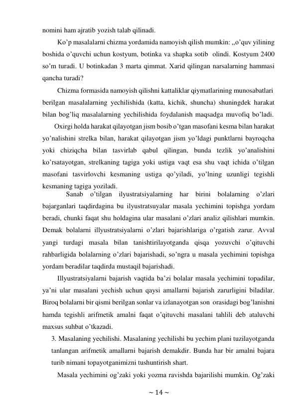 ~ 14 ~ 
 
nomini ham ajratib yozish talab qilinadi. 
Ko’p masalalarni chizma yordamida namoyish qilish mumkin: ,,o’quv yilining 
boshida o’quvchi uchun kostyum, botinka va shapka sotib olindi. Kostyum 2400 
so’m turadi. U botinkadan 3 marta qimmat. Xarid qilingan narsalarning hammasi 
qancha turadi? 
Chizma formasida namoyish qilishni kattaliklar qiymatlarining munosabatlari 
berilgan masalalarning yechilishida (katta, kichik, shuncha) shuningdek harakat 
bilan bog’liq masalalarning yechilishida foydalanish maqsadga muvofiq bo’ladi. 
Oxirgi holda harakat qilayotgan jism bosib o’tgan masofani kesma bilan harakat 
yo’nalishini strelka bilan, harakat qilayotgan jism yo’ldagi punktlarni bayroqcha 
yoki chiziqcha bilan tasvirlab qabul qilingan, bunda tezlik yo’analishini 
ko’rsatayotgan, strelkaning tagiga yoki ustiga vaqt esa shu vaqt ichida o’tilgan 
masofani tasvirlovchi kesmaning ustiga qo’yiladi, yo’lning uzunligi tegishli 
kesmaning tagiga yoziladi. 
Sanab o’tilgan ilyustratsiyalarning har birini bolalarning o’zlari 
bajarganlari taqdirdagina bu ilyustratsuyalar masala yechimini topishga yordam 
beradi, chunki faqat shu holdagina ular masalani o’zlari analiz qilishlari mumkin. 
Demak bolalarni illyustratsiyalarni o’zlari bajarishlariga o’rgatish zarur. Avval 
yangi turdagi masala bilan tanishtirilayotganda qisqa yozuvchi o’qituvchi 
rahbarligida bolalarning o’zlari bajarishadi, so’ngra u masala yechimini topishga 
yordam beradilar taqdirda mustaqil bajarishadi. 
Illyustratsiyalarni bajarish vaqtida ba’zi bolalar masala yechimini topadilar, 
ya’ni ular masalani yechish uchun qaysi amallarni bajarish zarurligini biladilar. 
Biroq bolalarni bir qismi berilgan sonlar va izlanayotgan son orasidagi bog’lanishni 
hamda tegishli arifmetik amalni faqat o’qituvchi masalani tahlili deb ataluvchi 
maxsus suhbat o’tkazadi. 
3. Masalaning yechilishi. Masalaning yechilishi bu yechim plani tuzilayotganda 
tanlangan arifmetik amallarni bajarish demakdir. Bunda har bir amalni bajara 
turib nimani topayotganimizni tushuntirish shart. 
Masala yechimini og’zaki yoki yozma ravishda bajarilishi mumkin. Og’zaki 
