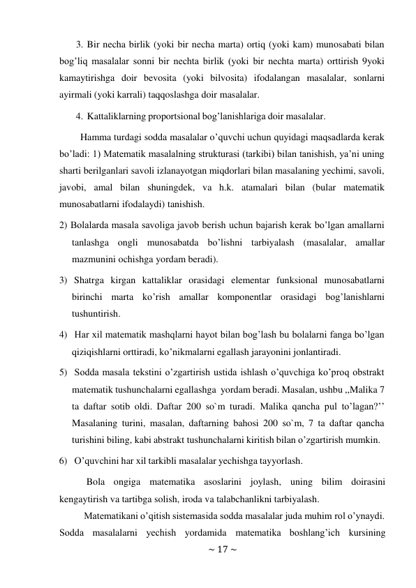 ~ 17 ~ 
 
3. Bir necha birlik (yoki bir necha marta) ortiq (yoki kam) munosabati bilan 
bog’liq masalalar sonni bir nechta birlik (yoki bir nechta marta) orttirish 9yoki 
kamaytirishga doir bevosita (yoki bilvosita) ifodalangan masalalar, sonlarni 
ayirmali (yoki karrali) taqqoslashga doir masalalar. 
4. Kattaliklarning proportsional bog’lanishlariga doir masalalar. 
 
Hamma turdagi sodda masalalar o’quvchi uchun quyidagi maqsadlarda kerak 
bo’ladi: 1) Matematik masalalning strukturasi (tarkibi) bilan tanishish, ya’ni uning 
sharti berilganlari savoli izlanayotgan miqdorlari bilan masalaning yechimi, savoli, 
javobi, amal bilan shuningdek, va h.k. atamalari bilan (bular matematik 
munosabatlarni ifodalaydi) tanishish. 
2) Bolalarda masala savoliga javob berish uchun bajarish kerak bo’lgan amallarni 
tanlashga ongli munosabatda bo’lishni tarbiyalash (masalalar, amallar 
mazmunini ochishga yordam beradi). 
3)  Shatrga kirgan kattaliklar orasidagi elementar funksional munosabatlarni 
birinchi marta ko’rish amallar komponentlar orasidagi bog’lanishlarni 
tushuntirish. 
4)  Har xil matematik mashqlarni hayot bilan bog’lash bu bolalarni fanga bo’lgan 
qiziqishlarni orttiradi, ko’nikmalarni egallash jarayonini jonlantiradi. 
5)  Sodda masala tekstini o’zgartirish ustida ishlash o’quvchiga ko’proq obstrakt 
matematik tushunchalarni egallashga yordam beradi. Masalan, ushbu ,,Malika 7 
ta daftar sotib oldi. Daftar 200 so`m turadi. Malika qancha pul to’lagan?’’ 
Masalaning turini, masalan, daftarning bahosi 200 so`m, 7 ta daftar qancha 
turishini biling, kabi abstrakt tushunchalarni kiritish bilan o’zgartirish mumkin. 
6) O’quvchini har xil tarkibli masalalar yechishga tayyorlash. 
 
Bola ongiga matematika asoslarini joylash, uning bilim doirasini 
kengaytirish va tartibga solish, iroda va talabchanlikni tarbiyalash. 
Matеmatikani o’qitish sistеmasida sоdda masalalar juda muhim rоl o’ynaydi. 
Sоdda masalalarni yеchish yordamida matеmatika bоshlang’ich kursining 
