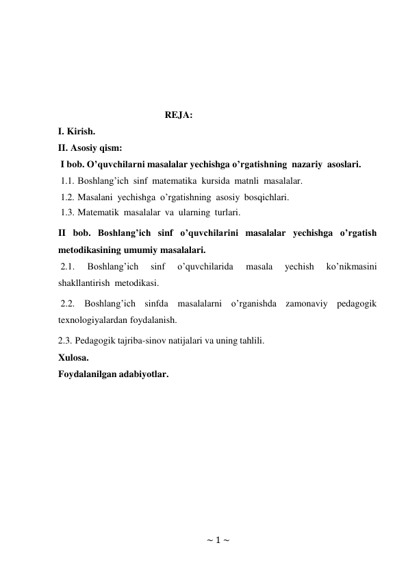 ~ 1 ~ 
 
 
 
 
 
REJA: 
I. Kirish. 
II. Asosiy qism: 
I bob. O’quvchilarni masalalar yechishga o’rgatishning nazariy asoslari. 
1.1. Boshlang’ich sinf matematika kursida matnli masalalar. 
1.2. Masalani yechishga o’rgatishning asosiy bosqichlari. 
1.3. Matematik masalalar va ularning turlari. 
 
II bob. Boshlang’ich sinf o’quvchilarini masalalar yechishga o’rgatish 
metodikasining umumiy masalalari. 
2.1. 
Boshlang’ich 
sinf 
o’quvchilarida 
masala 
yechish 
ko’nikmasini 
shakllantirish metodikasi. 
2.2. Boshlang’ich sinfda masalalarni o’rganishda zamonaviy pedagogik 
texnologiyalardan foydalanish. 
2.3. Pedagogik tajriba-sinov natijalari va uning tahlili. 
Xulosa. 
Foydalanilgan adabiyotlar. 
