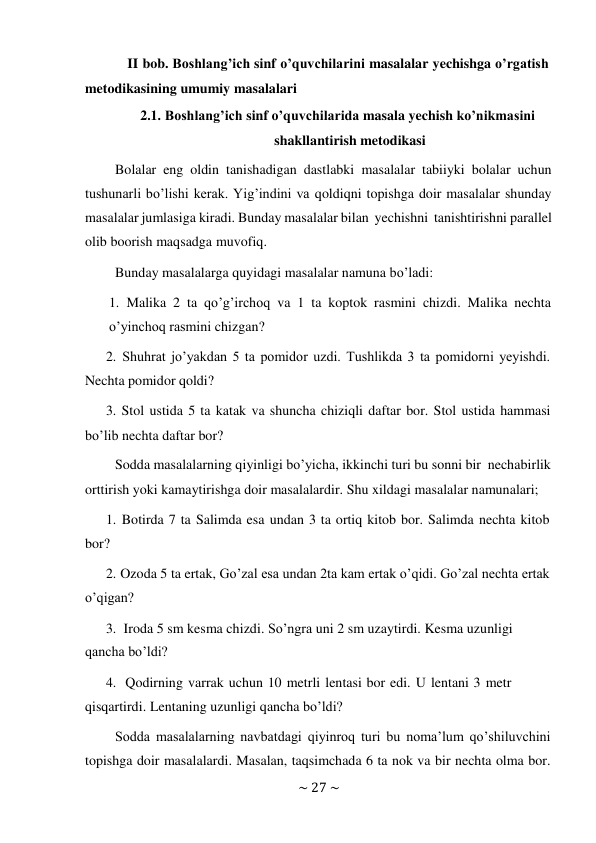 ~ 27 ~ 
 
II bob. Boshlang’ich sinf o’quvchilarini masalalar yechishga o’rgatish 
metodikasining umumiy masalalari 
2.1. Boshlang’ich sinf o’quvchilarida masala yechish ko’nikmasini 
shakllantirish metodikasi 
Bolalar eng oldin tanishadigan dastlabki masalalar tabiiyki bolalar uchun 
tushunarli bo’lishi kerak. Yig’indini va qoldiqni topishga doir masalalar shunday 
masalalar jumlasiga kiradi. Bunday masalalar bilan yechishni tanishtirishni parallel 
olib boorish maqsadga muvofiq. 
Bunday masalalarga quyidagi masalalar namuna bo’ladi: 
 
1. Malika 2 ta qo’g’irchoq va 1 ta koptok rasmini chizdi. Malika nechta 
o’yinchoq rasmini chizgan? 
2. Shuhrat jo’yakdan 5 ta pomidor uzdi. Tushlikda 3 ta pomidorni yeyishdi. 
Nechta pomidor qoldi? 
3. Stol ustida 5 ta katak va shuncha chiziqli daftar bor. Stol ustida hammasi 
bo’lib nechta daftar bor? 
Sodda masalalarning qiyinligi bo’yicha, ikkinchi turi bu sonni bir necha birlik 
orttirish yoki kamaytirishga doir masalalardir. Shu xildagi masalalar namunalari; 
1. Botirda 7 ta Salimda esa undan 3 ta ortiq kitob bor. Salimda nechta kitob 
bor? 
2. Ozoda 5 ta ertak, Go’zal esa undan 2ta kam ertak o’qidi. Go’zal nechta ertak 
o’qigan? 
3. Iroda 5 sm kesma chizdi. So’ngra uni 2 sm uzaytirdi. Kesma uzunligi 
qancha bo’ldi? 
4. Qodirning varrak uchun 10 metrli lentasi bor edi. U lentani 3 metr 
qisqartirdi. Lentaning uzunligi qancha bo’ldi? 
Sodda masalalarning navbatdagi qiyinroq turi bu noma’lum qo’shiluvchini 
topishga doir masalalardi. Masalan, taqsimchada 6 ta nok va bir nechta olma bor. 
