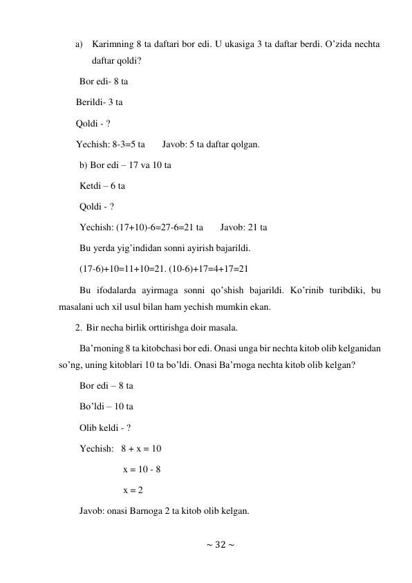 ~ 32 ~ 
 
a) Karimning 8 ta daftari bor edi. U ukasiga 3 ta daftar berdi. O’zida nechta 
daftar qoldi? 
Bor edi- 8 ta 
Berildi- 3 ta 
Qoldi - ? 
Yechish: 8-3=5 ta 
Javob: 5 ta daftar qolgan. 
 
b) Bor edi – 17 va 10 ta 
Ketdi – 6 ta 
Qoldi - ? 
 
Yechish: (17+10)-6=27-6=21 ta 
Javob: 21 ta 
Bu yerda yig’indidan sonni ayirish bajarildi. 
(17-6)+10=11+10=21. (10-6)+17=4+17=21 
 
Bu ifodalarda ayirmaga sonni qo’shish bajarildi. Ko’rinib turibdiki, bu 
masalani uch xil usul bilan ham yechish mumkin ekan. 
2. Bir necha birlik orttirishga doir masala. 
 
Ba’rnoning 8 ta kitobchasi bor edi. Onasi unga bir nechta kitob olib kelganidan 
so’ng, uning kitoblari 10 ta bo’ldi. Onasi Ba’rnoga nechta kitob olib kelgan? 
Bor edi – 8 ta 
Bo’ldi – 10 ta 
Olib keldi - ? 
Yechish: 8 + x = 10 
 
x = 10 - 8 
 
x = 2 
 
Javob: onasi Barnoga 2 ta kitob olib kelgan. 
