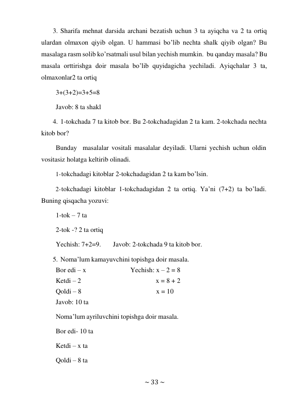 ~ 33 ~ 
 
3. Sharifa mehnat darsida archani bezatish uchun 3 ta ayiqcha va 2 ta ortiq 
ulardan olmaxon qiyib olgan. U hammasi bo’lib nechta shalk qiyib olgan? Bu 
masalaga rasm solib ko’rsatmali usul bilan yechish mumkin. bu qanday masala? Bu 
masala orttirishga doir masala bo’lib quyidagicha yechiladi. Ayiqchalar 3 ta, 
olmaxonlar2 ta ortiq 
3+(3+2)=3+5=8 
 
Javob: 8 ta shakl 
 
4. 1-tokchada 7 ta kitob bor. Bu 2-tokchadagidan 2 ta kam. 2-tokchada nechta 
kitob bor? 
Bunday masalalar vositali masalalar deyiladi. Ularni yechish uchun oldin 
vositasiz holatga keltirib olinadi. 
1- tokchadagi kitoblar 2-tokchadagidan 2 ta kam bo’lsin. 
 
2- tokchadagi kitoblar 1-tokchadagidan 2 ta ortiq. Ya’ni (7+2) ta bo’ladi. 
Buning qisqacha yozuvi: 
1-tok – 7 ta 
2-tok -? 2 ta ortiq 
 
Yechish: 7+2=9. 
Javob: 2-tokchada 9 ta kitob bor. 
 
5. Noma’lum kamayuvchini topishga doir masala. 
Bor edi – x 
Yechish: x – 2 = 8 
Ketdi – 2 
 
x = 8 + 2 
Qoldi – 8 
x = 10 
Javob: 10 ta 
 
Noma’lum ayriluvchini topishga doir masala. 
Bor edi- 10 ta 
Ketdi – x ta 
Qoldi – 8 ta 
