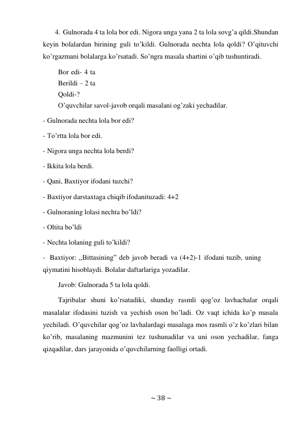 ~ 38 ~ 
 
4. Gulnorada 4 ta lola bor edi. Nigora unga yana 2 ta lola sovg’a qildi. Shundan 
keyin bolalardan birining guli to’kildi. Gulnorada nechta lola qoldi? O’qituvchi 
ko’rgazmani bolalarga ko’rsatadi. So’ngra masala shartini o’qib tushuntiradi. 
Bor edi- 4 ta 
Berildi – 2 ta 
Qoldi-? 
O’quvchilar savol-javob orqali masalani og’zaki yechadilar. 
 
- Gulnorada nechta lola bor edi? 
 
- To’rtta lola bor edi. 
 
- Nigora unga nechta lola berdi? 
 
- Ikkita lola berdi. 
 
- Qani, Baxtiyor ifodani tuzchi? 
 
- Baxtiyor darstaxtaga chiqib ifodanituzadi: 4+2 
 
- Gulnoraning lolasi nechta bo’ldi? 
 
- Oltita bo’ldi 
 
- Nechta lolaning guli to’kildi? 
 
- Baxtiyor: ,,Bittasining” deb javob beradi va (4+2)-1 ifodani tuzib, uning 
qiymatini hisoblaydi. Bolalar daftarlariga yozadilar. 
Javob: Gulnorada 5 ta lola qoldi. 
 
Tajribalar shuni ko’rsatadiki, shunday rasmli qog’oz lavhachalar orqali 
masalalar ifodasini tuzish va yechish oson bo’ladi. Oz vaqt ichida ko’p masala 
yechiladi. O’quvchilar qog’oz lavhalardagi masalaga mos rasmli o’z ko’zlari bilan 
ko’rib, masalaning mazmunini tez tushunadilar va uni oson yechadilar, fanga 
qizqadilar, dars jarayonida o’quvchilarning faolligi ortadi. 
