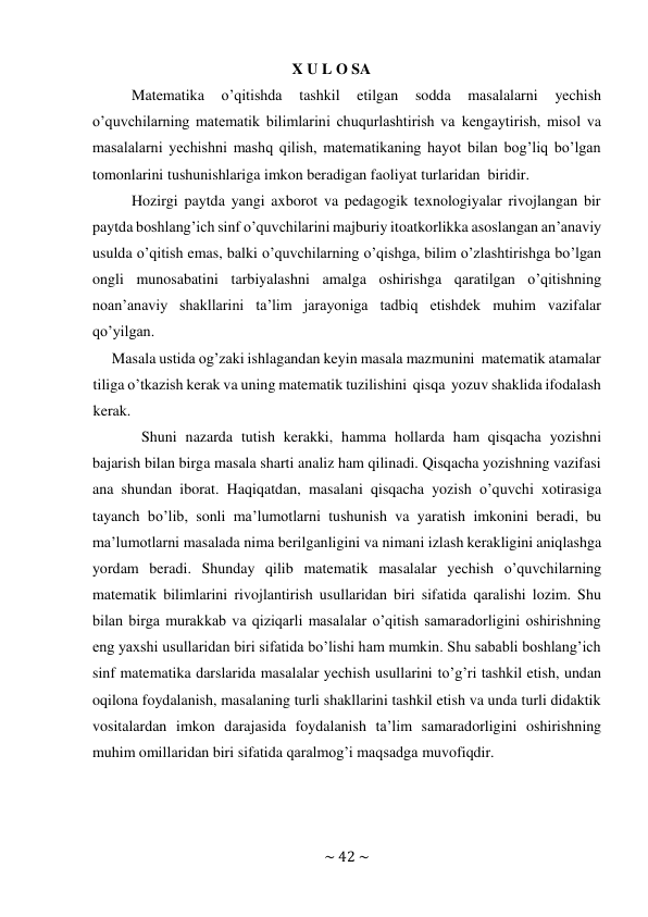 ~ 42 ~ 
 
X U L O SA 
Matematika 
o’qitishda 
tashkil 
etilgan 
sodda 
masalalarni 
yechish 
o’quvchilarning matematik bilimlarini chuqurlashtirish va kengaytirish, misol va 
masalalarni yechishni mashq qilish, matematikaning hayot bilan bog’liq bo’lgan 
tomonlarini tushunishlariga imkon beradigan faoliyat turlaridan biridir. 
Hozirgi paytda yangi axborot va pedagogik texnologiyalar rivojlangan bir 
paytda boshlang’ich sinf o’quvchilarini majburiy itoatkorlikka asoslangan an’anaviy 
usulda o’qitish emas, balki o’quvchilarning o’qishga, bilim o’zlashtirishga bo’lgan 
ongli munosabatini tarbiyalashni amalga oshirishga qaratilgan o’qitishning 
noan’anaviy shakllarini ta’lim jarayoniga tadbiq etishdek muhim vazifalar 
qo’yilgan. 
Masala ustida og’zaki ishlagandan keyin masala mazmunini matematik atamalar 
tiliga o’tkazish kerak va uning matematik tuzilishini qisqa yozuv shaklida ifodalash 
kerak. 
Shuni nazarda tutish kerakki, hamma hollarda ham qisqacha yozishni 
bajarish bilan birga masala sharti analiz ham qilinadi. Qisqacha yozishning vazifasi 
ana shundan iborat. Haqiqatdan, masalani qisqacha yozish o’quvchi xotirasiga 
tayanch bo’lib, sonli ma’lumotlarni tushunish va yaratish imkonini beradi, bu 
ma’lumotlarni masalada nima berilganligini va nimani izlash kerakligini aniqlashga 
yordam beradi. Shunday qilib matematik masalalar yechish o’quvchilarning 
matematik bilimlarini rivojlantirish usullaridan biri sifatida qaralishi lozim. Shu 
bilan birga murakkab va qiziqarli masalalar o’qitish samaradorligini oshirishning 
eng yaxshi usullaridan biri sifatida bo’lishi ham mumkin. Shu sababli boshlang’ich 
sinf matematika darslarida masalalar yechish usullarini to’g’ri tashkil etish, undan 
oqilona foydalanish, masalaning turli shakllarini tashkil etish va unda turli didaktik 
vositalardan imkon darajasida foydalanish ta’lim samaradorligini oshirishning 
muhim omillaridan biri sifatida qaralmog’i maqsadga muvofiqdir. 
