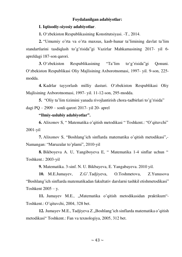 ~ 43 ~ 
 
Foydalanilgan adabiyotlar: 
I. Iqtisodiy-siyosiy adabiyotlar. 
1. O‘zbekiston Respublikasining Konstitutsiyasi. -T., 2014. 
2. “Umumiy o’rta va o’rta maxsus, kasb-hunar ta’limining davlat ta’lim 
standartlarini tasdiqlash to’g’risida”gi Vazirlar Mahkamasining 2017- yil 6- 
apreldagi 187-son qarori. 
3. O‘zbekiston 
Respublikasining 
“Ta’lim 
to‘g’risida”gi 
Qonuni. 
O‘zbekiston Respublikasi Oliy Majlisining Axborotnomasi, 1997- yil. 9-son, 225- 
modda. 
4. Kadrlar tayyorlash milliy dasturi. O‘zbekiston Respublikasi Oliy 
Majlisining Axborotnomasi, 1997- yil. 11-12-son, 295-modda. 
5. “Oliy ta’lim tizimini yanada rivojlantirish chora-tadbirlari to’g’risida” 
dagi PQ – 2909 – sonli qarori 2017- yil 20- aprel 
“Ilmiy-uslubiy adabiyotlar”. 
6. Alixonov S, “ Matematika o’qitish metodikasi “ Toshkent.: “O’qituvchi” 
2001-yil 
7. Аlixonov S, “Boshlang’ich sinflarda matеmatika o’qitish mеtodikasi”,- 
Namangan: “Мaruzalar to’plami”, 2010-yil 
8. Bikboyeva A. U, Yangiboyeva E, “ Matematika 1-4 sinflar uchun “ 
Toshkent.: 2003-yil 
9. Matematika. 3-sinf. N. U. Bikbayeva, E. Yangabayeva. 2010 yil. 
10. M.E.Jumayev, 
Z.G’.Tadjiyeva, 
O.Toshmetova, 
Z.Yunusova 
“Boshlang’ich sinflarda matematikadan fakultativ darslarni tashkil etish metodikasi” 
Toshkent 2005 – y. 
11. Jumayev M.E., „Matematika o’qitish metodikasidan praktikum“- 
Toshkent.: O’qituvchi, 2004, 328 bet. 
12. Jumayev M.E., Tadjiyeva Z „Boshlang’ich sinflarda matematika o’qitish 
metodikasi“ Toshkent.: Fan va texnologiya, 2005, 312 bet. 
