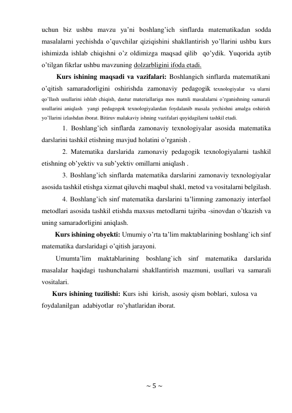 ~ 5 ~ 
 
uchun biz ushbu mavzu ya’ni boshlang’ich sinflarda matematikadan sodda 
masalalarni yechishda o’quvchilar qiziqishini shakllantirish yo’llarini ushbu kurs 
ishimizda ishlab chiqishni o’z oldimizga maqsad qilib qo’ydik. Yuqorida aytib 
o’tilgan fikrlar ushbu mavzuning dolzarbligini ifoda etadi. 
Kurs ishining maqsadi va vazifalari: Boshlangich sinflarda matematikani 
o’qitish samaradorligini oshirishda zamonaviy pedagogik texnologiyalar va ularni 
qo’llash usullarini ishlab chiqish, dastur materiallariga mos matnli masalalarni o’rganishning samarali 
usullarini aniqlash yangi pedagogok texnologiyalardan foydalanib masala yechishni amalga oshirish 
yo’llarini izlashdan iborat. Bitiruv malakaviy ishning vazifalari quyidagilarni tashkil etadi. 
1. Boshlang’ich sinflarda zamonaviy texnologiyalar asosida matematika 
darslarini tashkil etishning mavjud holatini o’rganish . 
2. Matematika darslarida zamonaviy pedagogik texnologiyalarni tashkil 
etishning ob’yektiv va sub’yektiv omillarni aniqlash . 
3. Boshlang’ich sinflarda matematika darslarini zamonaviy texnologiyalar 
asosida tashkil etishga xizmat qiluvchi maqbul shakl, metod va vositalarni belgilash. 
4. Boshlang’ich sinf matematika darslarini ta’limning zamonaziy interfaol 
metodlari asosida tashkil etishda maxsus metodlarni tajriba -sinovdan o’tkazish va 
uning samaradorligini aniqlash. 
Kurs ishining obyekti: Umumiy o’rta ta’lim maktablarining boshlang`ich sinf 
matematika darslaridagi o’qitish jarayoni. 
Umumta’lim maktablarining boshlang`ich sinf matematika darslarida 
masalalar haqidagi tushunchalarni shakllantirish mazmuni, usullari va samarali 
vositalari. 
Kurs ishining tuzilishi: Kurs ishi kirish, asosiy qism boblari, xulosa va 
foydalanilgan adabiyotlar ro’yhatlaridan iborat. 
