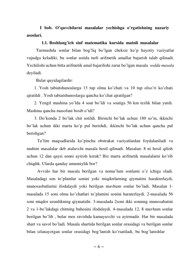 ~ 6 ~ 
 
I bob. O’quvchilarni masalalar yechishga o’rgatishning nazariy 
asoslari. 
1.1. Boshlang’ich sinf matematika kursida matnli masalalar 
Turmushda sonlar bilan bog’liq bo’lgan cheksiz ko’p hayotiy vaziyatlar 
vujudga keladiki, bu sonlar ustida turli arifmetik amallar bajarish talab qilinadi. 
Yechilishi uchun bitta arifmеtik amal bajarilishi zarur bo’lgan masala sоdda masala 
dеyiladi. 
Bular quyidagilardir: 
1. Yosh tabiatshunoslarga 15 tup olma ko’chati va 10 tup olxo’ri ko’chati 
ajratildi . Yosh tabiatshunoslarga qancha ko’chat ajratilgan? 
2. Yengil mashina yo’lda 4 soat bo’ldi va soatiga 56 km tezlik bilan yurdi. 
Mashina qancha masofani bosib o’tdi? 
3. Do’konda 2 bo’lak chit sotildi. Birinchi bo’lak uchun 180 so’m, ikknchi 
bo’lak uchun ikki marta ko’p pul berishdi, ikkinchi bo’lak uchun qancha pul 
berishgan? 
Ta’lim maqsadlarida ko’pincha obstrakat vaziyatlardan foydalaniladi va 
muhim masalalar deb ataluvchi masala hosil qilinadi. Masalan: 8 ni hosil qilish 
uchun 12 dan qaysi sonni ayirish kerak? Biz marta arifmetik masalalarni ko’rib 
chiqdik. Ularda qanday umumiylik bor? 
Avvalo har bir masala berilgan va noma’lum sonlarni o’z ichiga oladi. 
Masaladagi son to’plamlar sonini yoki miqdorlarning qiymatini harakterlaydi, 
munosasbatlarini ifodalaydi yoki berilgan mavhum sonlar bo’ladi. Masalan 1- 
masalada 15 soni olma ko’chatlari to’plamini sonini haraterlaydi. 2-masalada 56 
soni miqdor uzunlikning qiymatidir. 3-masalada 2soni ikki sonning munosabatini 
2 va 1-bo’lakdagi chitning bahosini ifodalaydi. 4-masalada 12, 8 mavhum sonlar 
berilgan bo’lib , bular mos ravishda kamayuvchi va ayirmadir. Har bir masalada 
shart va savol bo’ladi. Masala shartida berilgan sonlar orasidagi va berilgan sonlar 
bilan izlanayotgan sonlar orasidagi bog’lanish ko’rsatiladi, bu bog’lanishlar 
