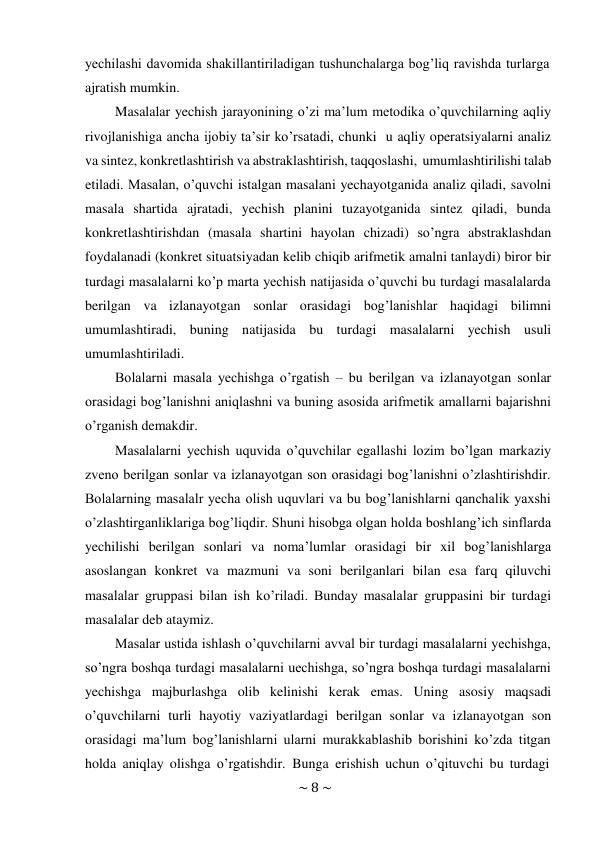 ~ 8 ~ 
 
yechilashi davomida shakillantiriladigan tushunchalarga bog’liq ravishda turlarga 
ajratish mumkin. 
Masalalar yechish jarayonining o’zi ma’lum metodika o’quvchilarning aqliy 
rivojlanishiga ancha ijobiy ta’sir ko’rsatadi, chunki u aqliy operatsiyalarni analiz 
va sintez, konkretlashtirish va abstraklashtirish, taqqoslashi, umumlashtirilishi talab 
etiladi. Masalan, o’quvchi istalgan masalani yechayotganida analiz qiladi, savolni 
masala shartida ajratadi, yechish planini tuzayotganida sintez qiladi, bunda 
konkretlashtirishdan (masala shartini hayolan chizadi) so’ngra abstraklashdan 
foydalanadi (konkret situatsiyadan kelib chiqib arifmetik amalni tanlaydi) biror bir 
turdagi masalalarni ko’p marta yechish natijasida o’quvchi bu turdagi masalalarda 
berilgan va izlanayotgan sonlar orasidagi bog’lanishlar haqidagi bilimni 
umumlashtiradi, buning natijasida bu turdagi masalalarni yechish usuli 
umumlashtiriladi. 
Bolalarni masala yechishga o’rgatish – bu berilgan va izlanayotgan sonlar 
orasidagi bog’lanishni aniqlashni va buning asosida arifmetik amallarni bajarishni 
o’rganish demakdir. 
Masalalarni yechish uquvida o’quvchilar egallashi lozim bo’lgan markaziy 
zveno berilgan sonlar va izlanayotgan son orasidagi bog’lanishni o’zlashtirishdir. 
Bolalarning masalalr yecha olish uquvlari va bu bog’lanishlarni qanchalik yaxshi 
o’zlashtirganliklariga bog’liqdir. Shuni hisobga olgan holda boshlang’ich sinflarda 
yechilishi berilgan sonlari va noma’lumlar orasidagi bir xil bog’lanishlarga 
asoslangan konkret va mazmuni va soni berilganlari bilan esa farq qiluvchi 
masalalar gruppasi bilan ish ko’riladi. Bunday masalalar gruppasini bir turdagi 
masalalar deb ataymiz. 
Masalar ustida ishlash o’quvchilarni avval bir turdagi masalalarni yechishga, 
so’ngra boshqa turdagi masalalarni uechishga, so’ngra boshqa turdagi masalalarni 
yechishga majburlashga olib kelinishi kerak emas. Uning asosiy maqsadi 
o’quvchilarni turli hayotiy vaziyatlardagi berilgan sonlar va izlanayotgan son 
orasidagi ma’lum bog’lanishlarni ularni murakkablashib borishini ko’zda titgan 
holda aniqlay olishga o’rgatishdir. Bunga erishish uchun o’qituvchi bu turdagi 
