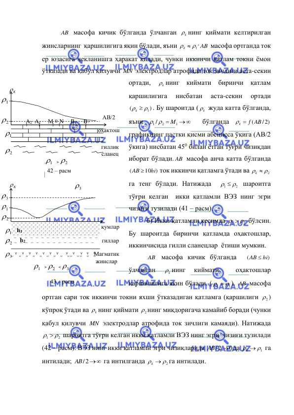  
 
AB  масофа кичик бўлганда ўлчанган 
k
 нинг қиймати келтирилган 
жинсларнинг  қаршилигига яқин бўлади, яъни 
  1
k
. AB  масофа ортганда ток 
ер юзасига чекланишга ҳаракат қилади, чунки иккинчи қатлам токни ёмон 
ўтказади ва қабул қилувчи MN  электродлар атрофида ток зичлиги аста-секин 
ортади, 
k
 нинг киймати биринчи қатлам 
қаршилигига 
нисбатан 
аста-секин 
ортади 
)
(
  1
k
. Бу шароитда (
k
  жуда катта бўлганда, 
яъни 


1
1 / 2
M
 
  бўлганда 
k  f (AB / 2)
  
графикнинг пастки қисми абсцисса ўқига (АВ/2 
ўкига) нисбатан 450 билан ётган тўғри чизиқдан 
иборат бўлади. AB  масофа анча катта бўлганда  
)
10
(
hi
AB 
 ток иккинчи қатламга ўтади ва 
  2
k
 
га тенг бўлади. Натижада  
2
1
  
 шароитга 
тўғри келган  икки қатламли ВЭЗ нинг эгри 
чизиғи тузилади (41 – расм). 
б) Икки қатламли кесимда 
2
1
  
 бўлсин. 
Бу шароитда биринчи қатламда оҳактошлар, 
иккинчисида гилли сланецлар  ётиши мумкин. 
AB  масофа кичик бўлганда  
)
(
AB  hi
 
ўлчанган 
k
 нинг 
киймати 
 
оҳактошлар 
қаршилигига яқин бўлади. (
  1
k
). AB  масофа 
ортган сари ток иккинчи токни яхши ўтказадиган қатламга (қаршилиги 
2
 ) 
кўпроқ ўтади ва 
k
 нинг қиймати 
2
 нинг миқдоригача камайиб боради (чунки 
қабул қилувчи MN  электродлар атрофида ток зичлиги камаяди). Натижада 
2
1
  
 шароитга тўғри келган икки қатламли ВЭЗ нинг эгри  чизиғи тузилади 
(42 – расм). ВЭЗ нинг икки қатламли эгри чизиқларида 
0
2
AB/ 
да 
  1
k
 га 
интилади; 
AB/2
 га интилганда 
  2
k
га интилади.  
K

АВ/2 
М N 
B1 
A2 A1 
B2 
0 
1

2

2

1

оҳактош 
гиллик 
сланец 
42 – расм 
2
1
> 
K

2

2

1

қумлар 
гиллар 
2
1
> 
   _   _   _   _   _   _   _   _  _   _   _   _   _   _   _   _    
_   _   _   _   _   _   _   _   _   _   _   _   _   _   _ 
       V      V      V      V      V      V      V         V      V       V     V      V 
V       V      V      V      V      V      V      V      V V      V V      V      V 
3

1

3

h1 
h2 
Магматик  
жинслар 
< 
3

3

 
43 – расм 
