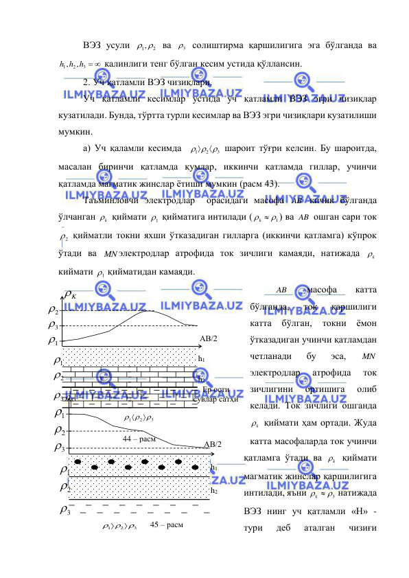  
 
ВЭЗ усули 
1,2
 ва 
3
  солиштирма қаршилигига эга бўлганда ва 
3  
2
1
,
,
h h h
 калинлиги тенг бўлган кесим устида қўллансин. 
2. Уч қатламли ВЭЗ чизиқлари. 
Уч қатламли кесимлар устида уч қатламли ВЭЗ эгри чизиқлар 
кузатилади. Бунда, тўртта турли кесимлар ва ВЭЗ эгри чизиқлари кузатилиши 
мумкин. 
а) Уч қаламли кесимда  
3
2
1

 


 шароит тўғри келсин. Бу шароитда, 
масалан биринчи қатламда қумлар, иккинчи қатламда гиллар, учинчи 
қатламда магматик жинслар ётиши мумкин (расм 43). 
Таъминловчи электродлар  орасидаги масофа AB  кичик бўлганда 
ўлчанган 
k
  қиймати 
1
  қийматига интилади (
  1
k
) ва AB  ошган сари ток 
2
  қийматли токни яхши ўтказадиган гилларга (иккинчи қатламга) кўпрок 
ўтади ва MN электродлар атрофида ток зичлиги камаяди, натижада 
k
  
киймати 
1
  қийматидан камаяди. 
AB  
масофа 
катта 
бўлганда, 
ток 
қаршилиги  
катта 
бўлган, 
токни 
ёмон 
ўтказадиган учинчи қатламдан  
четланади 
бу 
эса, 
MN  
электродлар 
атрофида 
ток 
зичлигини 
ортишига 
олиб 
келади. Ток зичлиги ошганда 
k
  қиймати ҳам ортади. Жуда 
катта масофаларда ток учинчи 
қатламга ўтади ва 
k
  қиймати 
магматик жинслар қаршилигига 
интилади, яъни 
  3
k
 натижада 
ВЭЗ нинг уч қатламли «Н» - 
тури 
деб 
аталган 
чизиғи 
K

АВ/2 
2

2

1

44 – расм 
3

1

3

h1 
h2 
Ер ости 
сувлар сатҳи 
3
2
1



 
 
АВ/2 
3
2
1





      45 – расм 
K

2

1

3

3

h1 
h2 
2

1
