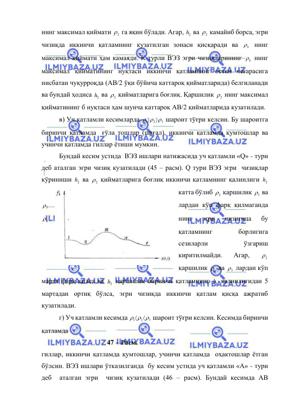  
 
нинг максимал қиймати 
2
  га яқин бўлади. Агар, 
2h  ва 
2
  камайиб борса, эгри 
чизиқда иккинчи қатламнинг кузатилган зонаси қисқаради ва 
k
  нинг 
максимал қиймати ҳам камаяди. К турли ВЭЗ эгри чизиқларининг 
k
  нинг 
максимал қийматининг нуқтаси иккинчи қатламнинг остки чегарасига 
нисбатан чуқурроқда (АВ/2 ўқи бўйича каттароқ қийматларида) белгиланади 
ва бундай ҳодиса 
2h  ва 
2
  қийматларига боғлиқ. Қаршилик 
2
  нинг максимал 
қийматининг б нуқтаси ҳам шунча каттароқ АВ/2 қийматларида кузатилади. 
в) Уч қатламли кесимларда 
3
2
1

 


 шароит тўғри келсин. Бу шароитга 
биринчи қатламда  ғўла тошлар (шағал), иккинчи қатламда қумтошлар ва 
учинчи қатламда гиллар ётиши мумкин.  
Бундай кесим устида  ВЭЗ ишлари натижасида уч қатламли «Q» - тури 
деб аталган эгри чизиқ кузатилади (45 – расм). Q тури ВЭЗ эгри  чизиқлар 
кўриниши 
2h  ва 
2
  қийматларига боғлиқ иккинчи қатламнинг қалинлиги 
2h  
катта бўлиб 
2
  қаршилик 
1
  ва 
лардан кўп фарқ қилмаганда 
3
  
нинг 
эгри 
чизиғида 
бу 
k
  
қатламнинг 
борлигига 
сезиларли 
ўзгариш 
киритилмайди. 
Агар, 
2
  
қаршилик 
1
  ва 
3
  лардан кўп 
марта фарқ қилса ва 
2h  қаршилик биринчи қатламнинг 
1h  қалинлигидан 5 
мартадан ортиқ бўлса, эгри чизиқда иккинчи қатлам қисқа ажратиб 
кузатилади. 
г) Уч қатламли кесимда 
3
2
1

 


 шароит тўғри келсин. Кесимда биринчи 
қатламда                                       
 
                            47 – Расм. 
гиллар, иккинчи қатламда қумтошлар, учинчи қатламда  оҳактошлар ётган 
бўлсин. ВЭЗ ишлари ўтказилганда  бу кесим устида уч қатламли «А» - тури 
деб  аталган эгри  чизиқ кузатилади (46 – расм). Бундай кесимда АВ 
