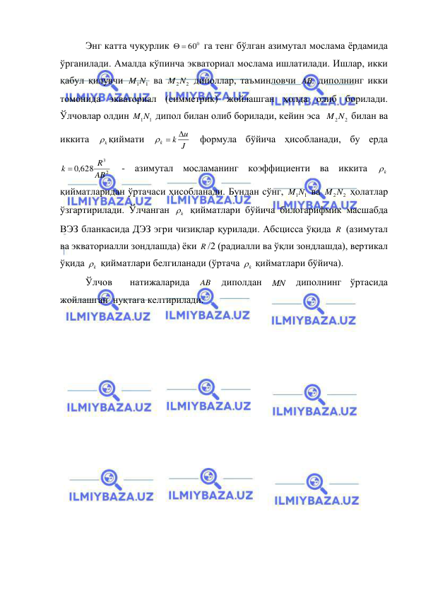  
 
Энг катта чуқурлик 
  600
 га тенг бўлган азимутал мослама ёрдамида 
ўрганилади. Амалда кўпинча экваториал мослама ишлатилади. Ишлар, икки 
қабул қилувчи 
M1N1
 ва 
M2N2
 диполлар, таъминловчи AB  диполнинг икки 
томонида экваториал (симметрик) жойлашган ҳолда олиб борилади. 
Ўлчовлар олдин 
M1N1
 дипол билан олиб борилади, кейин эса  
M2N2
 билан ва 
иккита 
k
 қиймати 
J
u
k
k

 
 формула бўйича ҳисобланади, бу ерда 
2
3
,0 628
AB
R
k 
 - азимутал мосламанинг коэффициенти ва иккита 
k
  
қийматларидан ўртачаси ҳисобланади. Бундан сўнг, 
M1N1
 ва 
M2N2
 ҳолатлар 
ўзгартирилади. Ўлчанган 
k
  қийматлари бўйича билогарифмик масшабда 
ВЭЗ бланкасида ДЭЗ эгри чизиқлар қурилади. Абсцисса ўқида R  (азимутал 
ва экваториалли зондлашда) ёки R /2 (радиалли ва ўқли зондлашда), вертикал 
ўқида 
k
  қийматлари белгиланади (ўртача 
k
  қийматлари бўйича). 
Ўлчов  натижаларида 
AB  диполдан 
MN  диполнинг ўртасида 
жойлашган  нуқтага келтирилади. 
 
