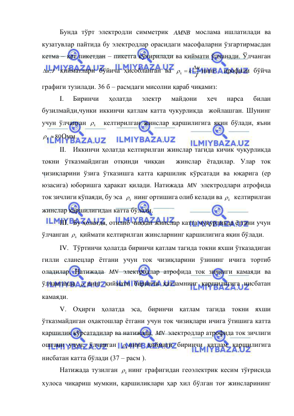  
 
Бунда тўрт электродли симметрик AMNB  мослама ишлатилади ва 
кузатувлар пайтида бу электродлар орасидаги масофаларни ўзгартирмасдан 
кетма – кет пикетдан – пикетга кўчирилади ва қиймати ўлчанади. Ўлчанган 
u,J
 қийматлари бўйича ҳисобланган ва 
J
u
k
k

 
нинг  профили бўйча 
графиги тузилади. 36 б – расмдаги мисолни қараб чиқамиз: 
I. 
Биринчи 
ҳолатда 
электр 
майдони 
хеч 
нарса 
билан 
бузилмайди,чунки иккинчи қатлам катта чукурликда  жойлашган. Шунинг 
учун ўлчанган 
k
   келтирилган жинслар қаршилигига яқин бўлади, яъни 
k  80
Омм. 
II. Иккинчи ҳолатда келтирилган жинслар тагида кичик чуқурликда 
токни ўтказмайдиган отқинди чиққан  жинслар ётадилар. Улар ток 
чизиқларини ўзига ўтказишга катта қаршилик кўрсатади ва юқарига (ер 
юзасига) юборишга ҳаракат қилади. Натижада MN  электродлари атрофида 
ток зичлиги кўпаяди, бу эса  
k
  нинг ортишига олиб келади ва 
k
   келтирилган 
жинслар қаршилигидан катта бўлади. 
III. Бу ҳолатда, отилиб чиққан жинслар катта чуқурликда ётгани учун 
ўлчанган 
k
  қиймати келтирилган жинсларнинг қаршилигига яқин бўлади. 
IV. Тўртинчи ҳолатда биринчи қатлам тагида токни яхши ўтказадиган 
гилли сланецлар ётгани учун ток чизиқларини ўзининг ичига тортиб 
оладилар. Натижада MN  электродлар атрофида ток зичлиги камаяди ва 
ўлчанганда 
k
 нинг қиймати биринчи қатламнинг қаршилигига нисбатан 
камаяди. 
V. Оҳирги ҳолатда эса, биринчи қатлам тагида токни яхши 
ўтказмайдиган оҳактошлар ётгани учун ток чизиқлари ичига ўтишига катта 
қаршилик кўрсатадилар ва натижада, MN  электродлар атрофида ток зичлиги 
ошгани учун, ўлчанган 
k
 нинг қиймати биринчи қатлам қаршилигига 
нисбатан катта бўлади (37 – расм ). 
Натижада тузилган 
k
 нинг графигидан геоэлектрик кесим тўғрисида 
хулоса чиқариш мумкин, қаршиликлари ҳар хил бўлган тоғ жинсларининг 
