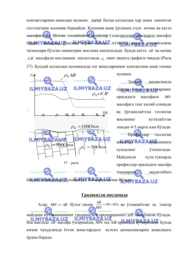  
 
контактларини аниқлаш мумкин. AMNB  билан кесмалаш ҳар доим  ишончли 
геоэлектрик кесимни бермайди. Кесимни аниқ ўрганиш учун  кичик ва катта 
масофага эга бўлган таъминовчи чизиқлар (электродлар орасидаги масофа) 
билан  кесмалар ўтказиш керак. Бунда, 
AA MNB B


 иккита таъминловчи 
чизмалари бўлган симметрик мослама ишлатилади. Бунда катта AB  ва кичик 
A B
 
 масофали мосламани  ишлатганда 
k
  нинг иккита графиги чиқади (Расм 
37). Бундай кесмалаш натижасида тоғ жинсларининг контактини аниқ топиш 
мумкин. 
Электр 
кесмалашда 
қўшни ўлчов нуқталарнинг 
орасидаги 
масофаси 
MN  
масофага тенг қилиб олинади 
ва ўрганилаётган геологик 
жисмнинг 
кутилаётган  
энидан 4-5 марта кам бўлади. 
Профиллар 
геологик 
жисмлар 
йўналишига 
кундаланг 
ўтказилади. 
Майдонли 
куза-тувларда 
профиллар орасидаги масофа 
текшириш 
масштабига 
боғлиқ ва жисмлар узунлигидан 3-4 марта кичик бўлади. 
 
Градиентли мосламада 
Агар, 
MN  AB
 бўлса (яъни 
MN  4060
AB
) ва ўлчанаётган 
u
  электр 
майдони кучланишининг градиентига пропорционал деб ҳисобласак бўлади. 
Иш вақтида AB  масофа ўзгармайди, MN эса АВ оралиқда кўчирилади. Бунда 
кичик чуқурликда ётган жинслардаги  кучсиз аномалияларни аниқлашга 
ёрдам беради. 
K

ПК 
N 
B 
М 
A 
B
’ 
A
’ 
K AB

K cA' B'

Омм
K
 500

Омм
K
 50

Омм
K
100

37 – расм  
