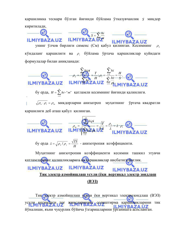  
 
қаршиликка тескари бўлган йиғинди бўйлама ўтказувчанлик S  миқдор 
киритилади, 



m
i
i
hi
S
1   
унинг ўлчов бирлиги сименс (См) қабул қилинган. Кесимнинг  
n
  
кўндаланг қаршилиги ва 
t
  бўйлама ўртача қаршиликлар қуйидаги 
формулалар билан аниқланади: 
,
;
1
1
1
1
S
H
i
hi
hi
H
T
hi
i
hi
m
i
m
i
t
m
i
m
t
n
















 
бу ерда, 




m
i
m
hi
H
1
" "
  қатламли кесимнинг йиғинди қалинлиги. 
m
t
n





 миқдорларни анизатроп  муҳитнинг  ўртача квадратли 
қаршилиги деб аташ қабул  қилинган. 
t
n
m
i
m
i
m
S
T
i
hi
i
hi
 














1
1
/
 
бу ерда 
H
TS
y
n





/
 - анизотропия  коэффициенти. 
Муҳитнинг анизотропия коэффициенти кесимни ташкил этувчи 
қатламларнинг қалинликларига ва қаршиликлар нисбатига боғлик. 
 
Тик электр азмойишлаш усули (ёки  вертикал электр зондлаш 
(ВЭЗ) 
 
Тик электр азмойишлаш усули ёки вертикал электрозондлаш (ВЭЗ) 
усули кесимдаги тоғ жинсларининг солиштирма қаршиликларини тик 
йўналиши, яъни чуқурлик бўйича ўзгаришларини ўрганишга асосланган. 
