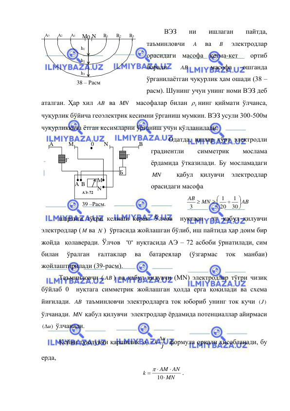  
 
ВЭЗ 
ни 
ишлаган 
пайтда, 
таъминловчи 
A 
ва 
B  
электродлар  
орасидаги масофа кетма-кет  ортиб 
боради. 
AB  
 
масофа 
ошганда 
ўрганилаётган чуқурлик ҳам ошади (38 –
расм). Шунинг учун унинг номи ВЭЗ деб 
аталган. Ҳар хил AB  ва MN   масофалар билан 
k
 нинг қиймати ўлчанса, 
чуқурлик бўйича геоэлектрик кесимни ўрганиш мумкин. ВЭЗ усули 300-500м 
чуқурликкача ётган кесимларни ўрганиш учун қўлланилади. 
Одатда, ишлар тўрт электродли  
градиентли 
симметрик 
мослама 
ёрдамида ўтказилади. Бу мосламадаги 
MN   қабул қилувчи электродлар 
орасидаги масофа 
AB
MN
AB









30
1
20
1
3
 
шартига тўғри келиши керак. Ўлчов  нуқтаси  
0"
"  қабул қилувчи 
электродлар ( M ва N )  ўртасида жойлашган бўлиб, иш пайтида ҳар доим бир 
жойда  қолаверади. Ўлчов  
0"
"  нуқтасида АЭ – 72 асбоби ўрнатилади, сим 
билан 
ўралган 
ғалтаклар 
ва 
батареялар 
(ўзгармас 
ток 
манбаи) 
жойлаштирилади (39-расм). 
Таъминловчи ( AB ) ва қабул қилувчи (МN) электродлар тўғри чизиқ 
бўйлаб 0  нуқтага симметрик жойлашган ҳолда ерга қоқилади ва схема 
йиғилади. AB  таъминловчи электродларга ток юбориб унинг ток кучи 
)
(J  
ўлчанади. MN  қабул қилувчи  электродлар ёрдамида потенциаллар айирмаси 
( u)

 ўлчанади. 
Кейин туюлувчи қаршилик 
J
u
k
k

 
 формула орқали ҳисобланади, бу 
ерда, 
MN
AM AN
k




10

. 
М N 
B1 
A2 
A1 
A3 
B2 
B3 
h1 
h2 
h3 
38 – Расм  
0 
N 
М 
B
i 
Ғ 
A 
A
i 
B 
0 
М 
N 
Б 
Ғ 
АЭ–72 
39 –Расм.  
