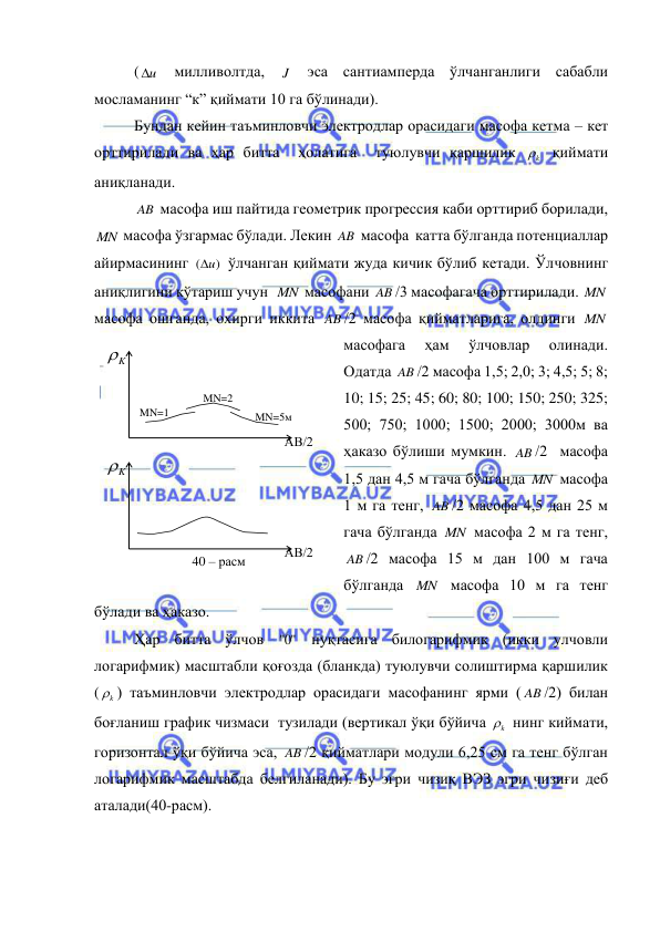 
 
( u
  милливолтда, 
J  эса сантиамперда ўлчанганлиги сабабли  
мосламанинг “к” қиймати 10 га бўлинади). 
Бундан кейин таъминловчи электродлар орасидаги масофа кетма – кет 
орттирилади ва ҳар битта  ҳолатига  туюлувчи қаршилик 
k
  қиймати 
аниқланади. 
AB  масофа иш пайтида геометрик прогрессия каби орттириб борилади, 
MN  масофа ўзгармас бўлади. Лекин AB  масофа  катта бўлганда потенциаллар 
айирмасининг 
( u)

 ўлчанган қиймати жуда кичик бўлиб кетади. Ўлчовнинг  
аниқлигини кўтариш учун  MN  масофани AB /3 масофагача орттирилади. MN  
масофа ошганда, охирги иккита AB /2 масофа қийматларига, олдинги MN  
масофага 
ҳам 
ўлчовлар 
олинади. 
Одатда AB /2 масофа 1,5; 2,0; 3; 4,5; 5; 8; 
10; 15; 25; 45; 60; 80; 100; 150; 250; 325; 
500; 750; 1000; 1500; 2000; 3000м ва 
ҳаказо бўлиши мумкин. AB /2  масофа 
1,5 дан 4,5 м гача бўлганда MN  масофа 
1 м га тенг, AB /2 масофа 4,5 дан 25 м 
гача бўлганда MN  масофа 2 м га тенг, 
AB /2 масофа 15 м дан 100 м гача 
бўлганда MN  масофа 10 м га тенг 
бўлади ва ҳаказо. 
Ҳар битта ўлчов 
0"
"  нуқтасига билогарифмик (икки улчовли 
логарифмик) масштабли қоғозда (бланкда) туюлувчи солиштирма қаршилик 
(
k
 ) таъминловчи электродлар орасидаги масофанинг ярми ( AB /2) билан 
боғланиш график чизмаси  тузилади (вертикал ўқи бўйича 
k
  нинг киймати, 
горизонтал ўқи бўйича эса, AB /2 қийматлари модули 6,25 см га тенг бўлган 
логарифмик масштабда белгиланади). Бу эгри чизиқ ВЭЗ эгри чизиғи деб 
аталади(40-расм).  
K

АВ/2 
MN=1 
MN=2 
MN=5м 
K

АВ/2 
40 – расм 
