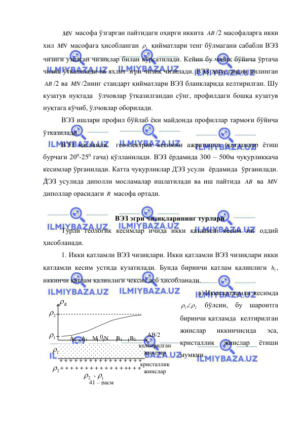  
 
MN  масофа ўзгарган пайтидаги оҳирги иккита AB /2 масофаларга икки 
хил MN  масофага ҳисобланган 
k
  қийматлари тенг бўлмагани сабабли ВЭЗ 
чизиги узилган чизиқлар билан кўрсатилади. Кейин бу чизиқ бўйича ўртача 
чизиқ ўтказилади ва яхлит эгри чизиқ чизилади. ВЭЗ даги тавсия қилинган 
AB /2 ва MN /2нинг стандарт қийматлари ВЭЗ бланкларида келтирилган. Шу  
кузатув нуқтада  ўлчовлар ўтказилгандан сўнг, профилдаги бошқа кузатув 
нуқтага кўчиб, ўлчовлар оборилади.  
ВЭЗ ишлари профил бўйлаб ёки майдонда профиллар тармоғи бўйича 
ўтказилади. 
ВЭЗ қатламли  геоэлектрик кесимни ажратишга (қатламлар ётиш 
бурчаги 200-250 гача) қўлланилади. ВЭЗ ёрдамида 300 – 500м чуқурликкача  
кесимлар ўрганилади. Катта чуқурликлар ДЭЗ усули  ёрдамида  ўрганилади. 
ДЭЗ усулида диполли мосламалар ишлатилади ва иш пайтида AB  ва MN  
диполлар орасидаги R  масофа ортади. 
 
ВЭЗ эгри чизиқларининг турлари 
Турли геологик кесимлар ичида икки қатламли кесим энг оддий 
ҳисобланади. 
1. Икки қатламли ВЭЗ чизиқлари. Икки қатламли ВЭЗ чизиқлари икки 
қатламли кесим устида кузатилади. Бунда биринчи қатлам қалинлиги 
1h , 
иккинчи қатлам қалинлиги чексиз деб ҳисобланади. 
а) Икки қатламли  кесимда 
1 2
 
 бўлсин, бу шароитга 
биринчи қатламда  келтирилган 
жинслар 
иккинчисида 
эса, 
кристаллик 
жинслар 
ётиши 
мумкин. 
кристаллик 
жинслар 
K

АВ/2 
М N 
B1 
A2  A1 
B2 
0 
+ + + + + + + + + + + + + + + + + 
+ + + + + + + + + + + + + ++ + +   
1

2

2

1

41 – расм 
2
1
> 
келтирилган 
жинслар 
